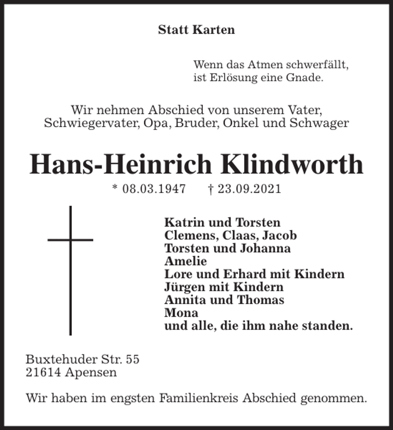 <p>Statt Karten<br />Wenn das Atmen schwerfällt,<br />ist Erlösung eine Gnade.<br />Wir nehmen Abschied von unserem Vater,<br />Schwiegervater, Opa, Bruder, Onkel und Schwager<br />Hans-Heinrich Klindworth<br />* 08.03.1947 † 23.09.2021<br />Katrin und Torsten<br />Clemens, Claas, Jacob<br />Torsten und Johanna<br />Amelie<br />Lore und Erhard mit Kindern<br />Jürgen mit Kindern<br />Annita und Thomas<br />Mona<br />und alle, die ihm nahe standen.<br />Buxtehuder Str. 55<br />21614 Apensen</p>
<p>Wir haben im engsten Familienkreis Abschied genommen.</p>