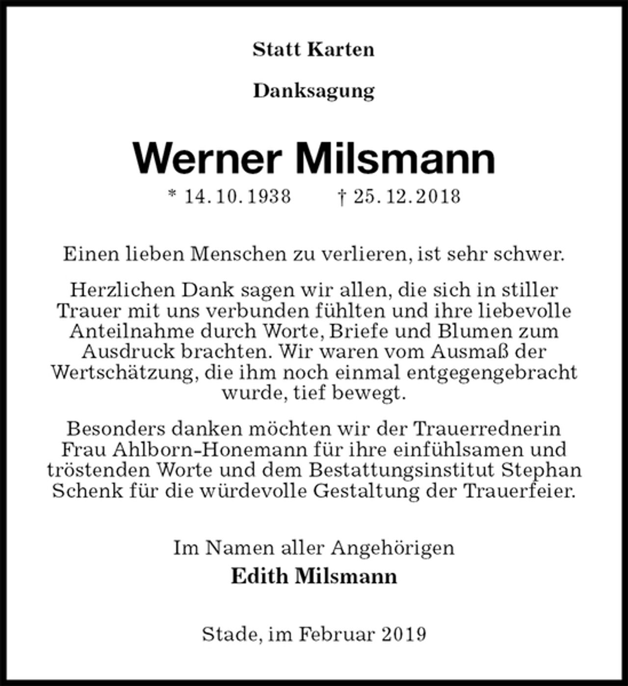 <p>Statt Karten</p><p>Danksagung<br />Werner Milsmann<br />* 14. 10. 1938 † 25. 12. 2018<br />Einen lieben Menschen zu verlieren, ist sehr schwer.<br />Herzlichen Dank sagen wir allen, die sich in stiller Trauer mit uns verbunden fühlten und ihre liebevolle Anteilnahme durch Worte, Briefe und Blumen zum<br />Ausdruck brachten. Wir waren vom Ausmaß der<br />Wertschätzung, die ihm noch einmal entgegengebracht wurde, tief bewegt.<br />Besonders danken möchten wir der Trauerrednerin<br />Frau Ahlborn-Honemann für ihre einfühlsamen und tröstenden Worte und dem Bestattungsinstitut Stephan Schenk für die würdevolle Gestaltung der Trauerfeier.<br />Im Namen aller Angehörigen<br />Edith Milsmann<br />Stade, im Februar 2019</p>