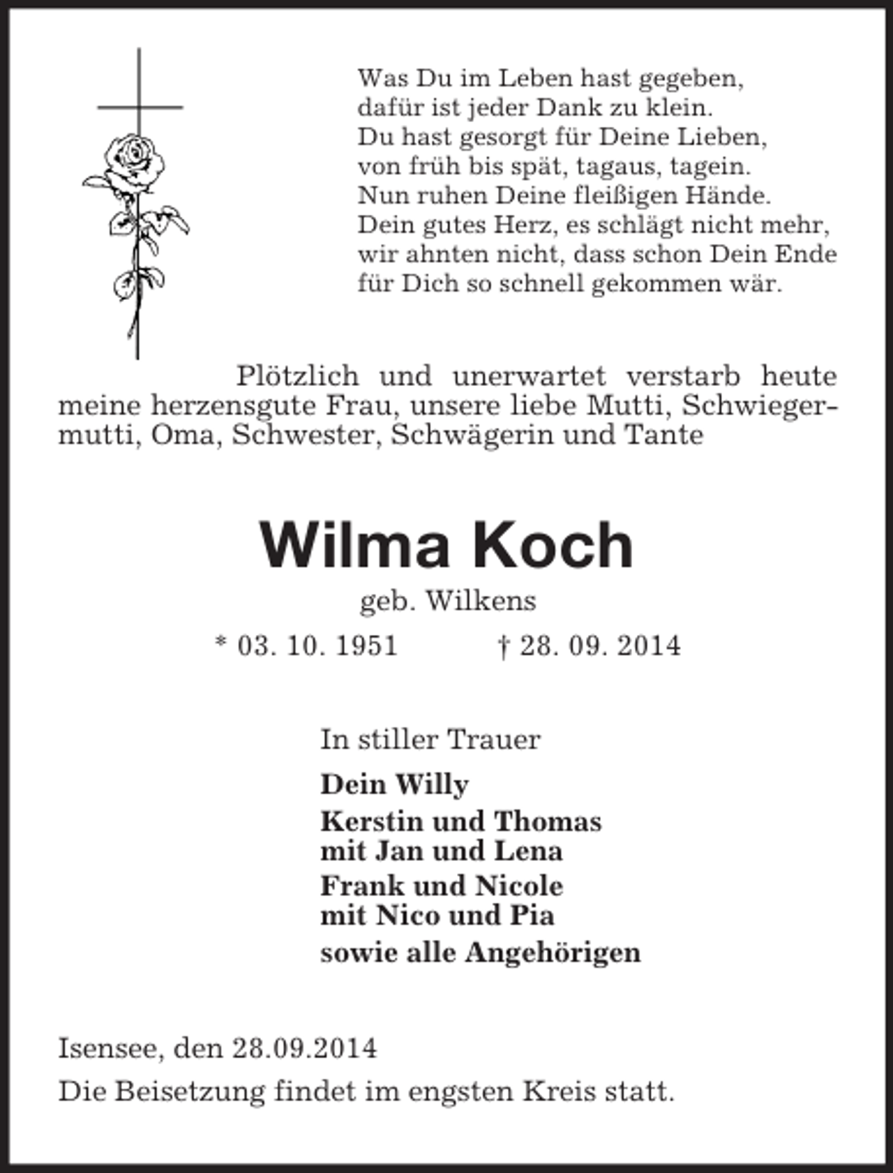 <p>Was Du im Leben hast gegeben,<br />dafür ist jeder Dank zu klein.<br />Du hast gesorgt für Deine Lieben,<br />von früh bis spät, tagaus, tagein.<br />Nun ruhen Deine fleißigen Hände.<br />Dein gutes Herz, es schlägt nicht mehr,<br />wir ahnten nicht, dass schon Dein Ende<br />für Dich so schnell gekommen wär.<br />Plötzlich und unerwartet verstarb heute meine herzensgute Frau, unsere liebe Mutti, Schwiegermutti, Oma, Schwester, Schwägerin und Tante<br />Wilma Koch<br />geb. Wilkens<br />* 03. 10. 1951 † 28. 09. 2014<br />In stiller Trauer<br />Dein Willy<br />Kerstin und Thomas<br />mit Jan und Lena<br />Frank und Nicole<br />mit Nico und Pia<br />sowie alle Angehörigen<br />Isensee, den 28.09.2014<br />Die Beisetzung findet im engsten Kreis statt.</p>