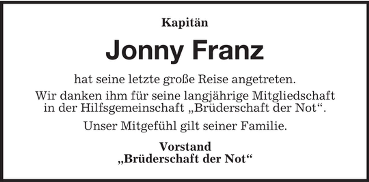 <p>Kapitän</p><p>Jonny Franz<br />hat seine letzte große Reise angetreten.<br />Wir danken ihm für seine langjährige Mitgliedschaft<br />in der Hilfsgemeinschaft „Brüderschaft der Not“.<br />Unser Mitgefühl gilt seiner Familie.<br />Vorstand<br />„Brüderschaft der Not“</p>