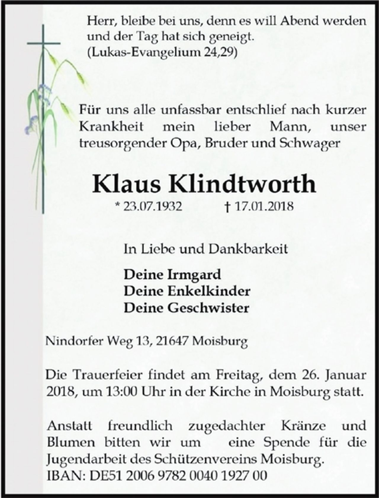 <p>Herr, bleibe bei uns, denn es will Abend werden<br />und der Tag hat sich geneigt.<br />(Lukas-Evangelium 24,29)<br />Für uns alle unfassbar entschlief nach kurzer<br />Krankheit mein lieber Mann, unser<br />treusorgender Opa, Bruder und Schwager<br />Klaus Klindtworth<br />* 23.07.1932 † 17.01.2018<br />In Liebe und Dankbarkeit<br />Deine Irmgard<br />Deine Enkelkinder<br />Deine Geschwister<br />Nindorfer Weg 13, 21647 Moisburg<br />Die Trauerfeier findet am Freitag, dem 26. Januar<br />2018, um 13:00 Uhr in der Kirche in Moisburg statt.<br />Anstatt freundlich zugedachter Kränze und<br />Blumen bitten wir um eine Spende für die<br />Jugendarbeit des Schützenvereins Moisburg.<br />IBAN: DE51 2006 9782 0040 1927 00</p>