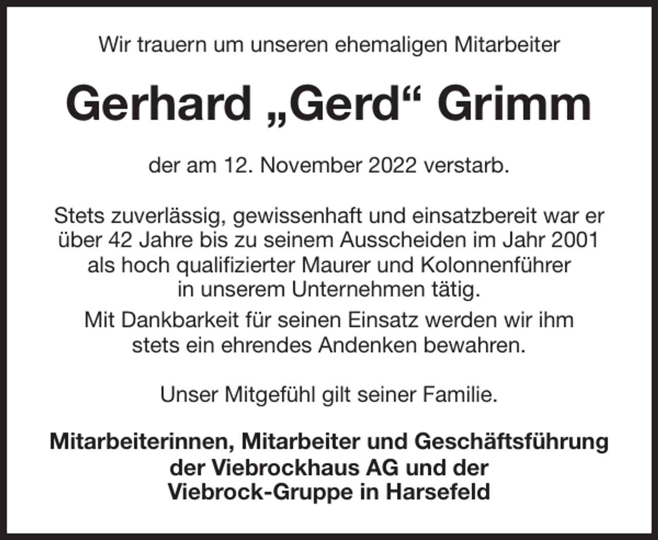 <p>Wir trauern um unseren ehemaligen Mitarbeiter<br />Gerhard „Gerd“ Grimm<br />der am 12. November 2022 verstarb.</p><p>Stets zuverlässig, gewissenhaft und einsatzbereit war er über 42 Jahre bis zu seinem Ausscheiden im Jahr 2001 als hoch qualifizierter Maurer und Kolonnenführer<br />in unserem Unternehmen tätig.<br />Mit Dankbarkeit für seinen Einsatz werden wir ihm<br />stets ein ehrendes Andenken bewahren.</p><p>Unser Mitgefühl gilt seiner Familie.<br />Mitarbeiterinnen, Mitarbeiter und Geschäftsführung<br />der Viebrockhaus AG und der<br />Viebrock-Gruppe in Harsefeld</p>