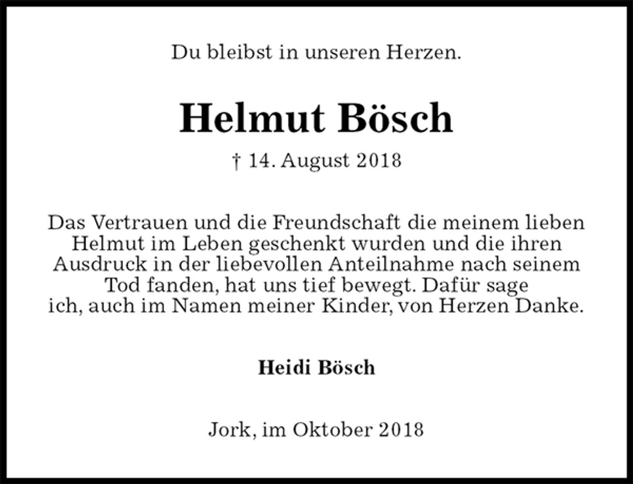 <p>Du bleibst in unseren Herzen.<br />Helmut Bösch<br />† 14. August 2018<br />Das Vertrauen und die Freundschaft die meinem lieben<br />Helmut im Leben geschenkt wurden und die ihren<br />Ausdruck in der liebevollen Anteilnahme nach seinem<br />Tod fanden, hat uns tief bewegt. Dafür sage<br />ich, auch im Namen meiner Kinder, von Herzen Danke.<br />Heidi Bösch<br />Jork, im Oktober 2018</p>