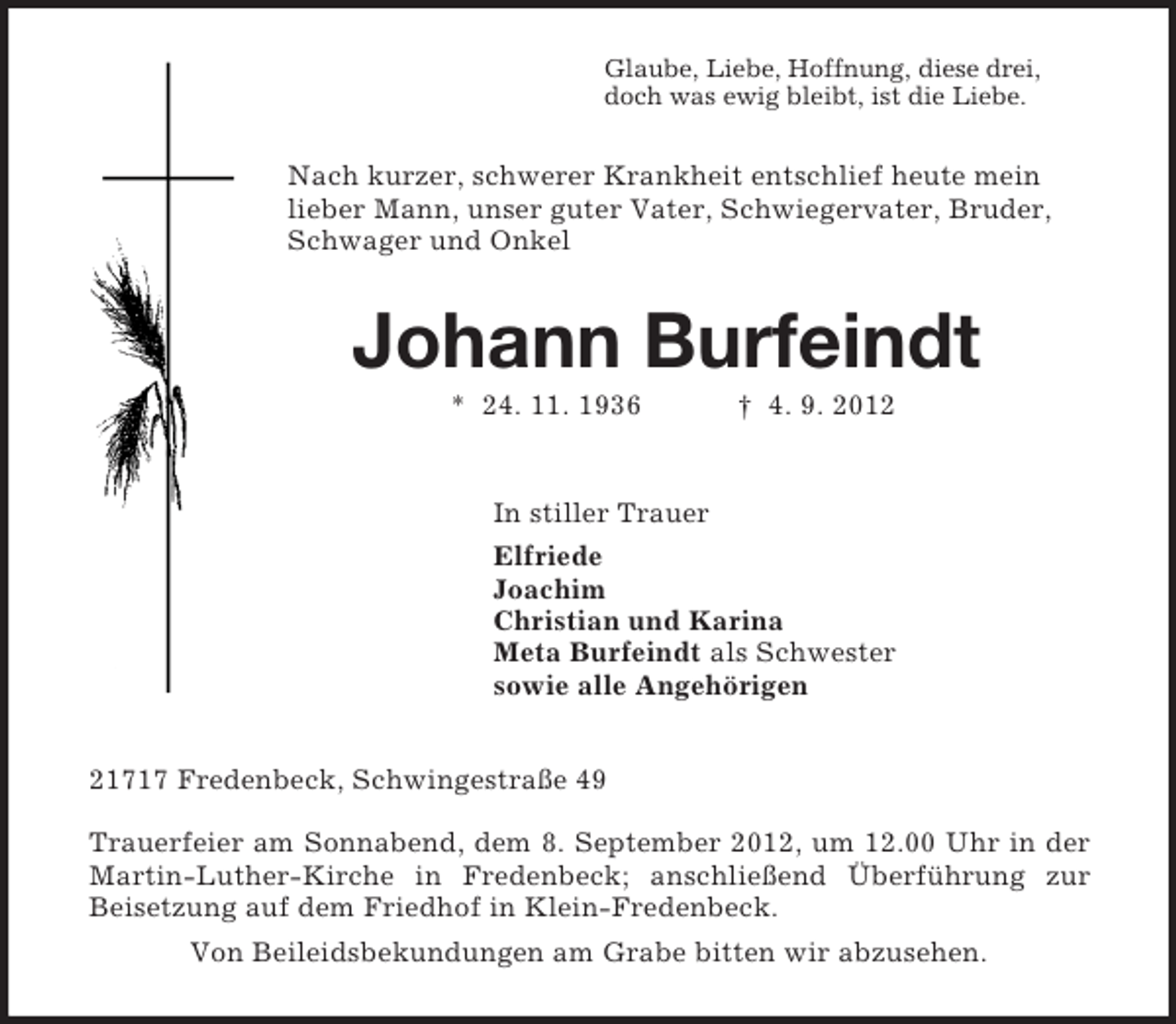 <p>Glaube, Liebe, Hoffnung, diese drei,<br />doch was ewig bleibt, ist die Liebe.<br />Nach kurzer, schwerer Krankheit entschlief heute mein lieber Mann, unser guter Vater, Schwiegervater, Bruder, Schwager und Onkel<br />Johann Burfeindt<br />* 24. 11. 1936 † 4. 9. 2012<br />In stiller Trauer<br />Elfriede<br />Joachim<br />Christian und Karina<br />Meta Burfeindt als Schwester<br />sowie alle Angehörigen<br />21717 Fredenbeck, Schwingestraße 49</p><p>Trauerfeier am Sonnabend, dem 8. September 2012, um 12.00 Uhr in der Martin-Luther-Kirche in Fredenbeck; anschließend Überführung zur Beisetzung auf dem Friedhof in Klein-Fredenbeck.<br />Von Beileidsbekundungen am Grabe bitten wir abzusehen.</p>