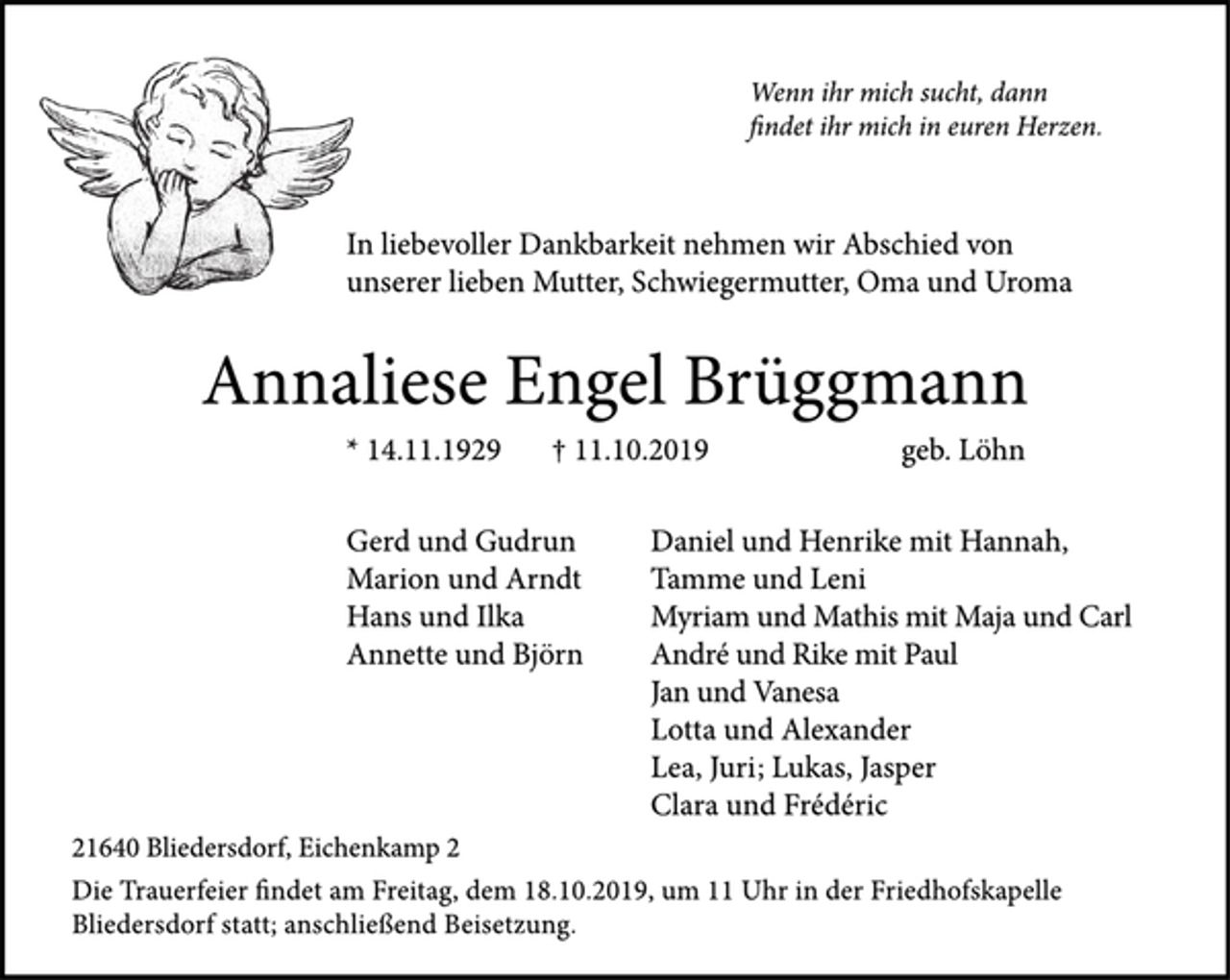 <p>Wenn ihr mich sucht, dann<br />findet ihr mich in euren Herzen.<br />In liebevoller Dankbarkeit nehmen wir Abschied von<br />unserer lieben Mutter, Schwiegermutter, Oma und Uroma<br />Annaliese Engel Brüggmann<br />* 14.11.1929 † 11.10.2019 geb. Löhn<br />Gerd und Gudrun<br />Marion und Arndt<br />Hans und Ilka<br />Annette und Björn<br />Daniel und Henrike mit Hannah,<br />Tamme und Leni<br />Myriam und Mathis mit Maja und Carl<br />André und Rike mit Paul<br />Jan und Vanesa<br />Lotta und Alexander<br />Lea, Juri; Lukas, Jasper<br />Clara und Frédéric<br />21640 Bliedersdorf, Eichenkamp 2<br />Die Trauerfeier ndet am Freitag, dem 18.10.2019, um 11 Uhr in der Friedhofskapelle<br />Bliedersdorf statt; anschließend Beisetzung.</p>