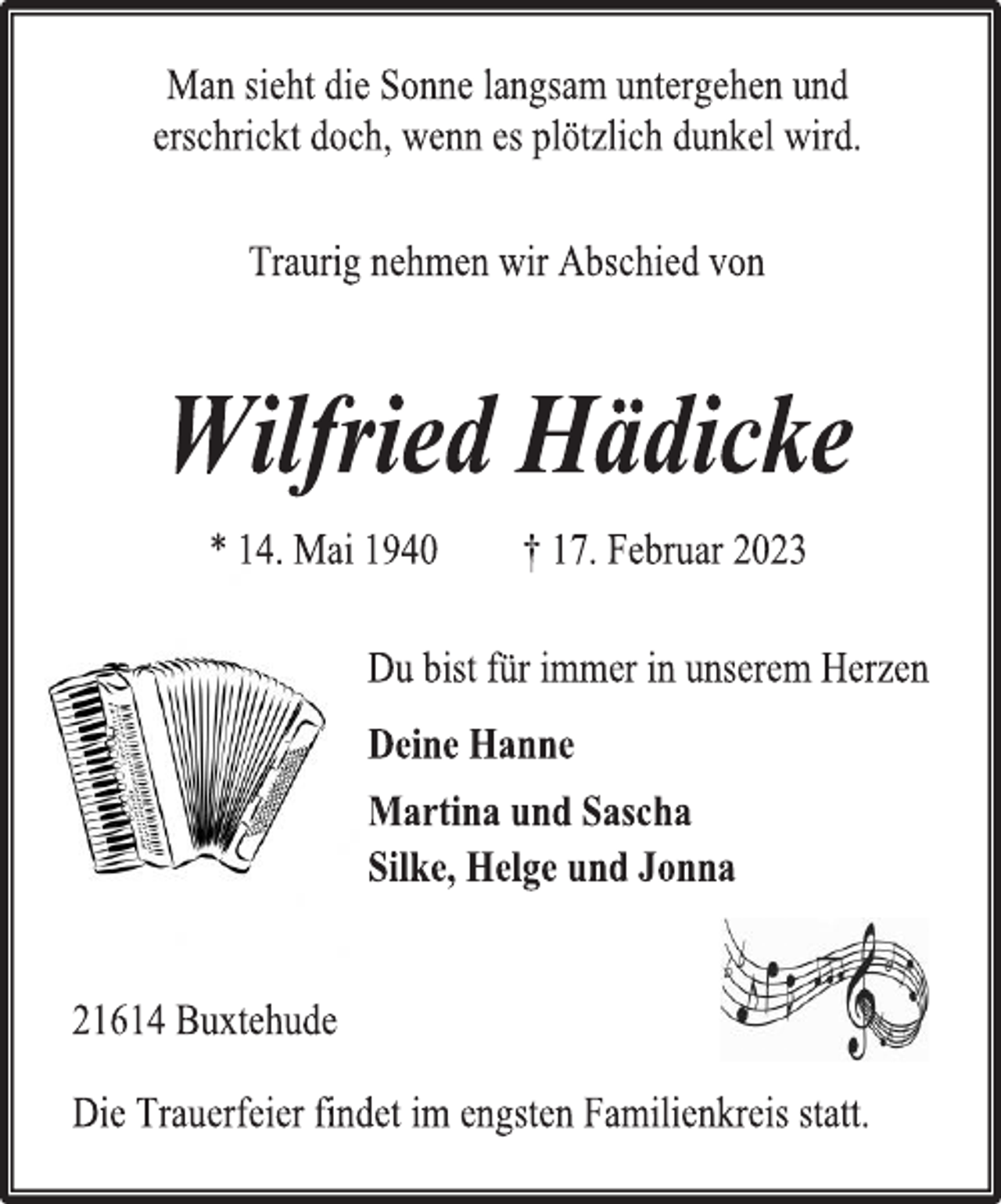 <p>Man sieht die Sonne langsam untergehen und<br />erschrickt doch, wenn es plötzlich dunkel wird.<br />Traurig nehmen wir Abschied von<br />Wilfried Hädicke<br />* 14. Mai 1940 † 17. Februar 2023<br />Du bist für immer in unserem Herzen<br />Deine Hanne<br />Martina und Sascha<br />Silke, Helge und Jonna<br />21614 Buxtehude<br />Die Trauerfeier findet im engsten Familienkreis statt.</p>