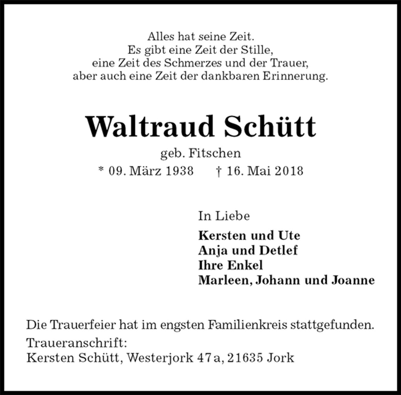 <p>Alles hat seine Zeit.<br />Es gibt eine Zeit der Stille,<br />eine Zeit des Schmerzes und der Trauer,<br />aber auch eine Zeit der dankbaren Erinnerung.<br />Waltraud Schütt<br />geb. Fitschen<br />* 09. März 1938 † 16. Mai 2018<br />In Liebe<br />Kersten und Ute<br />Anja und Detlef<br />Ihre Enkel<br />Marleen, Johann und Joanne<br />Die Trauerfeier hat im engsten Familienkreis stattgefunden.<br />Traueranschrift:<br />Kersten Schütt, Westerjork 47 a, 21635 Jork</p>