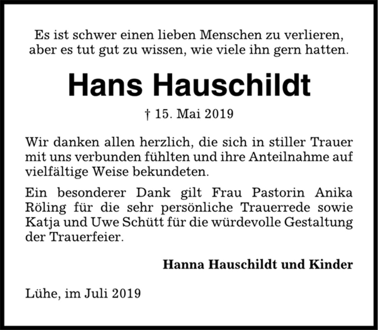 <p>Es ist schwer einen lieben Menschen zu verlieren,<br />aber es tut gut zu wissen, wie viele ihn gern hatten.<br />Hans Hauschildt<br />† 15. Mai 2019<br />Wir danken allen herzlich, die sich in stiller Trauer<br />mit uns verbunden fühlten und ihre Anteilnahme auf<br />vielfältige Weise bekundeten.<br />Ein besonderer Dank gilt Frau Pastorin Anika<br />Röling für die sehr persönliche Trauerrede sowie<br />Katja und Uwe Schütt für die würdevolle Gestaltung<br />der Trauerfeier.<br />Hanna Hauschildt und Kinder<br />Lühe, im Juli 2019</p>