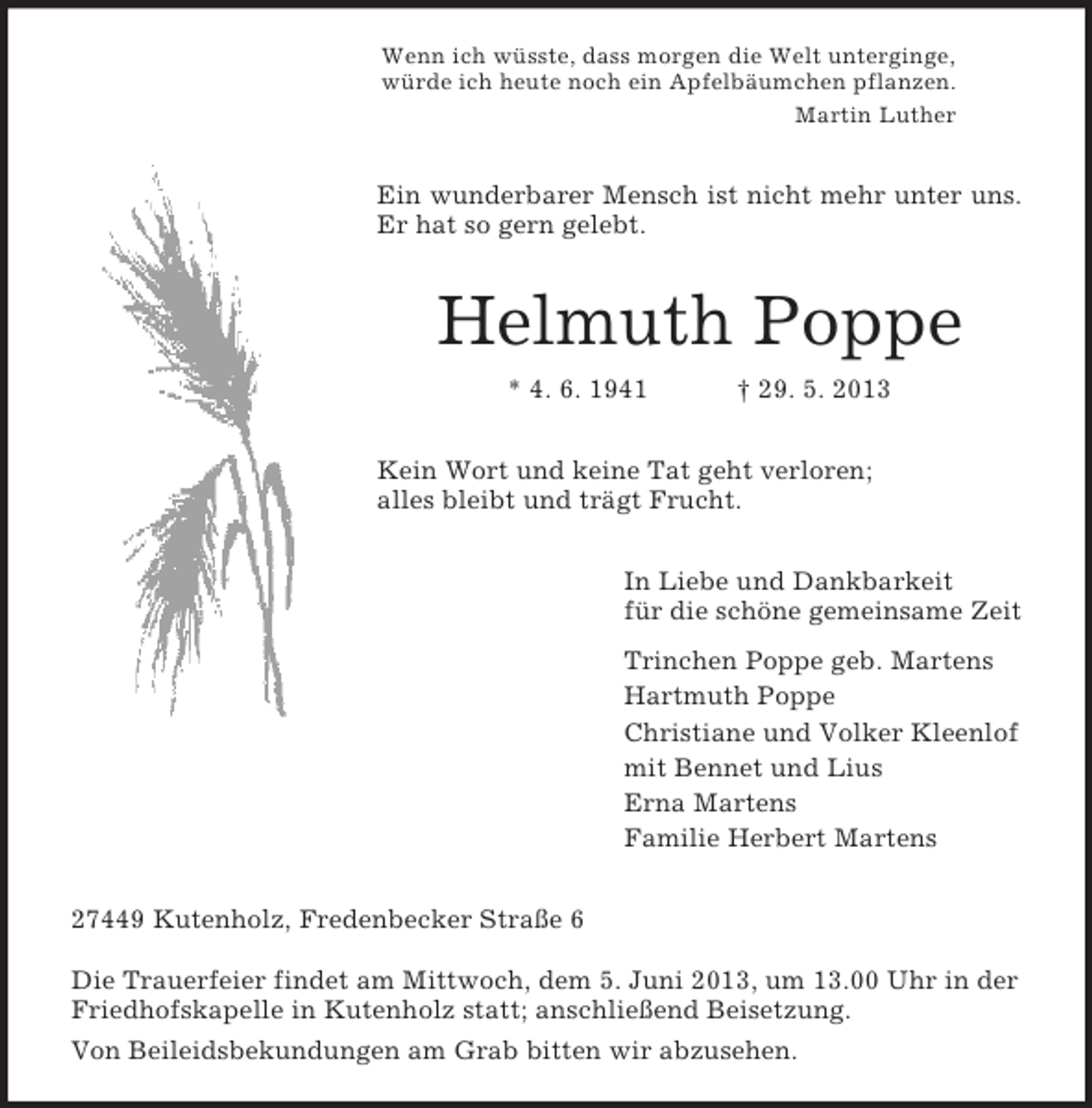 <p>Wenn ich wüsste, dass morgen die Welt unterginge,<br />würde ich heute noch ein Apfelbäumchen pflanzen.<br />Martin Luther<br />Ein wunderbarer Mensch ist nicht mehr unter uns.<br />Er hat so gern gelebt.<br />Helmuth Poppe<br />* 4. 6. 1941 † 29. 5. 2013<br />Kein Wort und keine Tat geht verloren;<br />alles bleibt und trägt Frucht.<br />In Liebe und Dankbarkeit<br />für die schöne gemeinsame Zeit<br />Trinchen Poppe geb. Martens<br />Hartmuth Poppe<br />Christiane und Volker Kleenlof<br />mit Bennet und Lius<br />Erna Martens<br />Familie Herbert Martens<br />27449 Kutenholz, Fredenbecker Straße 6</p><p>Die Trauerfeier findet am Mittwoch, dem 5. Juni 2013, um 13.00 Uhr in der Friedhofskapelle in Kutenholz statt; anschließend Beisetzung.<br />Von Beileidsbekundungen am Grab bitten wir abzusehen.</p>