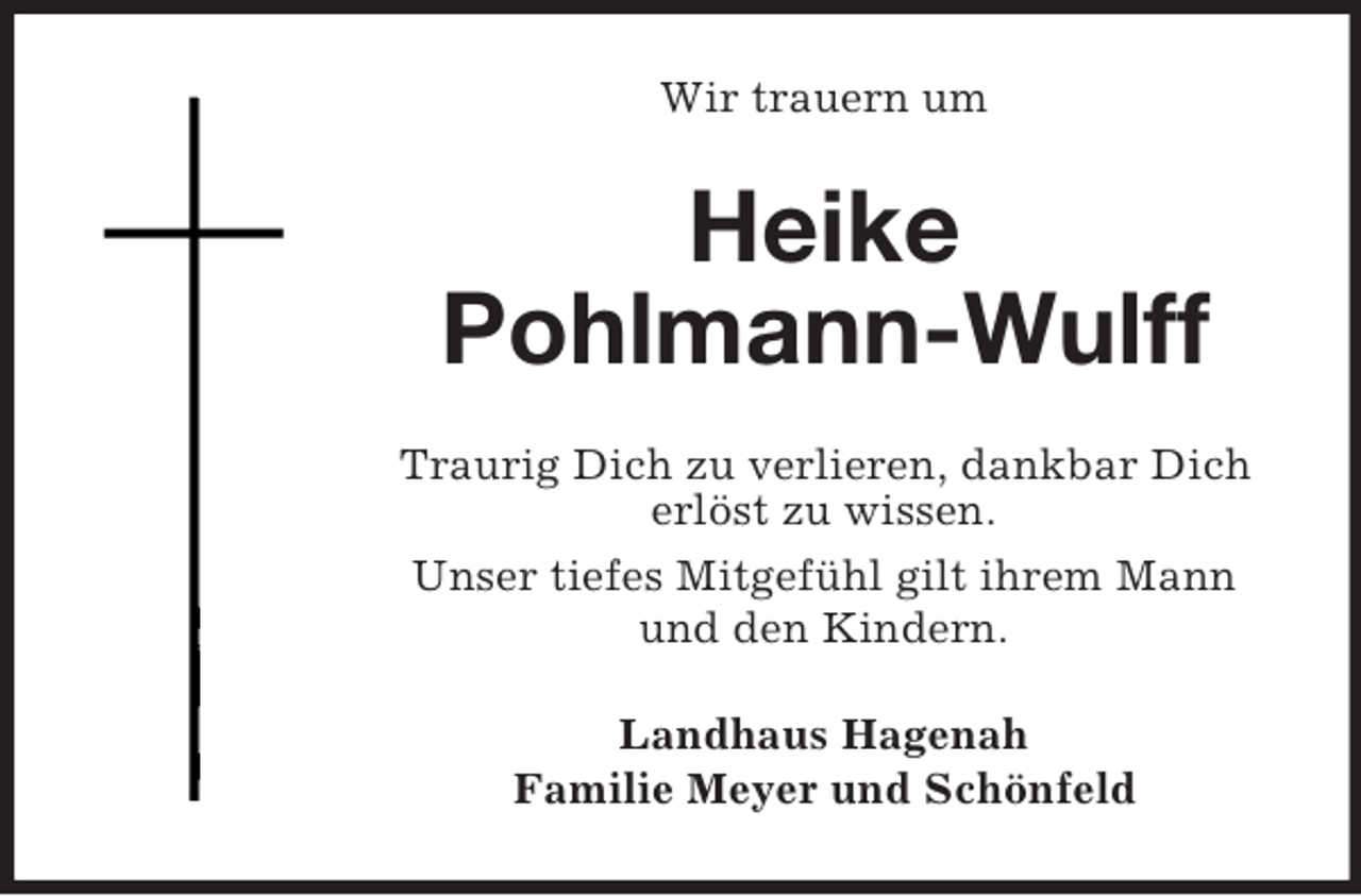 <p>Wir trauern um</p>
<p>Heike Pohlmann-Wulff</p>
<p><br />Traurig Dich zu verlieren, dankbar Dich<br />erlöst zu wissen.<br />Unser tiefes Mitgefühl gilt ihrem Mann<br />und den Kindern.<br />Landhaus Hagenah<br />Familie Meyer und Schönfeld</p>