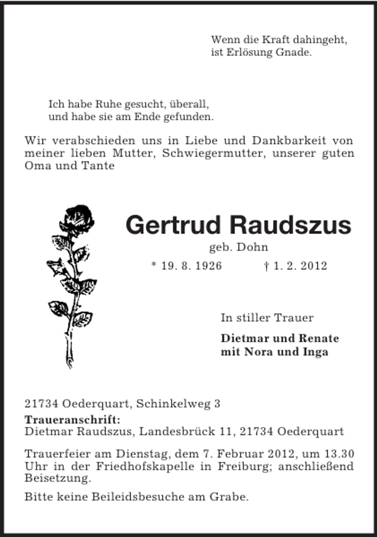<p>Wenn die Kraft dahingeht,<br />ist Erlösung Gnade.<br />Ich habe Ruhe gesucht, überall,<br />und habe sie am Ende gefunden.<br />Wir verabschieden uns in Liebe und Dankbarkeit von meiner lieben Mutter, Schwiegermutter, unserer guten Oma und Tante<br />Gertrud Raudszus<br />geb. Dohn<br />* 19. 8. 1926 † 1. 2. 2012<br />In stiller Trauer<br />Dietmar und Renate<br />mit Nora und Inga<br />21734 Oederquart, Schinkelweg 3<br />Traueranschrift:<br />Dietmar Raudszus, Landesbrück 11, 21734 Oederquart<br />Trauerfeier am Dienstag, dem 7. Februar 2012, um 13.30 Uhr in der Friedhofskapelle in Freiburg; anschließend Beisetzung.<br />Bitte keine Beileidsbesuche am Grabe.</p>
