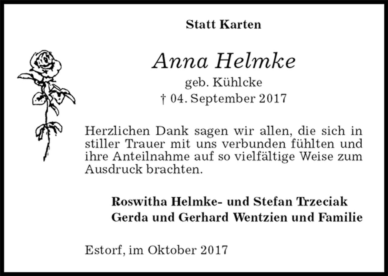 <p>Statt Karten<br />Anna Helmke<br />geb. Kühlcke<br />† 04. September 2017<br />Herzlichen Dank sagen wir allen, die sich in stiller Trauer mit uns verbunden fühlten und ihre Anteilnahme auf so vielfältige Weise zum Ausdruck brachten.<br />Roswitha Helmke- und Stefan Trzeciak<br />Gerda und Gerhard Wentzien und Familie<br />Estorf, im Oktober 2017</p>