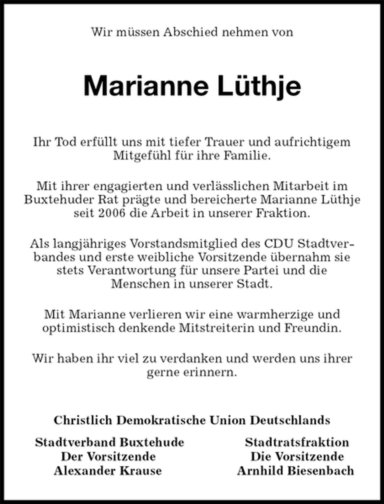 <p>Wir müssen Abschied nehmen von<br />Marianne Lüthje<br />Ihr Tod erfüllt uns mit tiefer Trauer und aufrichtigem Mitgefühl für ihre Familie.<br />Mit ihrer engagierten und verlässlichen Mitarbeit im Buxtehuder Rat prägte und bereicherte Marianne Lüthje<br />seit 2006 die Arbeit in unserer Fraktion.<br />Als langjähriges Vorstandsmitglied des CDU Stadtverbandes und erste weibliche Vorsitzende übernahm sie stets Verantwortung für unsere Partei und die<br />Menschen in unserer Stadt.<br />Mit Marianne verlieren wir eine warmherzige und<br />optimistisch denkende Mitstreiterin und Freundin.<br />Wir haben ihr viel zu verdanken und werden uns ihrer gerne erinnern.<br />Christlich Demokratische Union Deutschlands<br />Stadtverband Buxtehude Stadtratsfraktion<br />Der Vorsitzende Die Vorsitzende<br />Alexander Krause Arnhild Biesenbach</p>