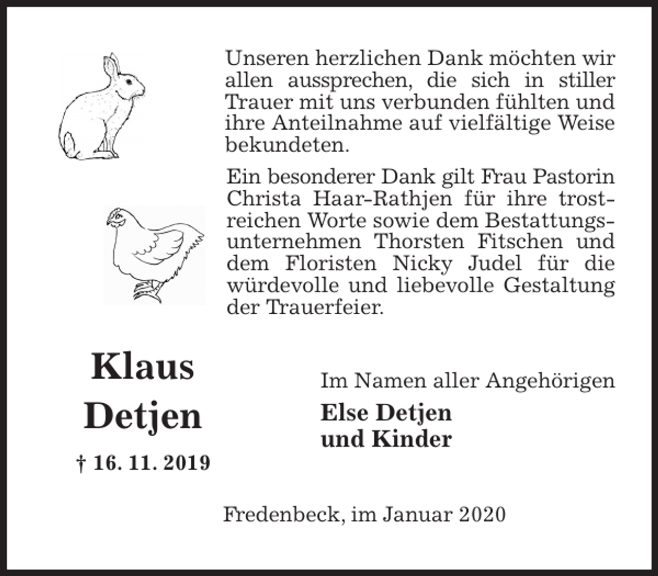 <p>Unseren herzlichen Dank möchten wir allen aussprechen, die sich in stiller Trauer mit uns verbunden fühlten und ihre Anteilnahme auf vielfältige Weise bekundeten.<br />Ein besonderer Dank gilt Frau Pastorin Christa Haar-Rathjen für ihre trostreichen Worte sowie dem Bestattungsunternehmen Thorsten Fitschen und dem Floristen Nicky Judel für die würdevolle und liebevolle Gestaltung der Trauerfeier.<br />Im Namen aller Angehörigen<br />Else Detjen<br />und Kinder<br />Fredenbeck, im Januar 2020</p>
<p>Klaus<br />Detjen<br />† 16. 11. 2019</p>
