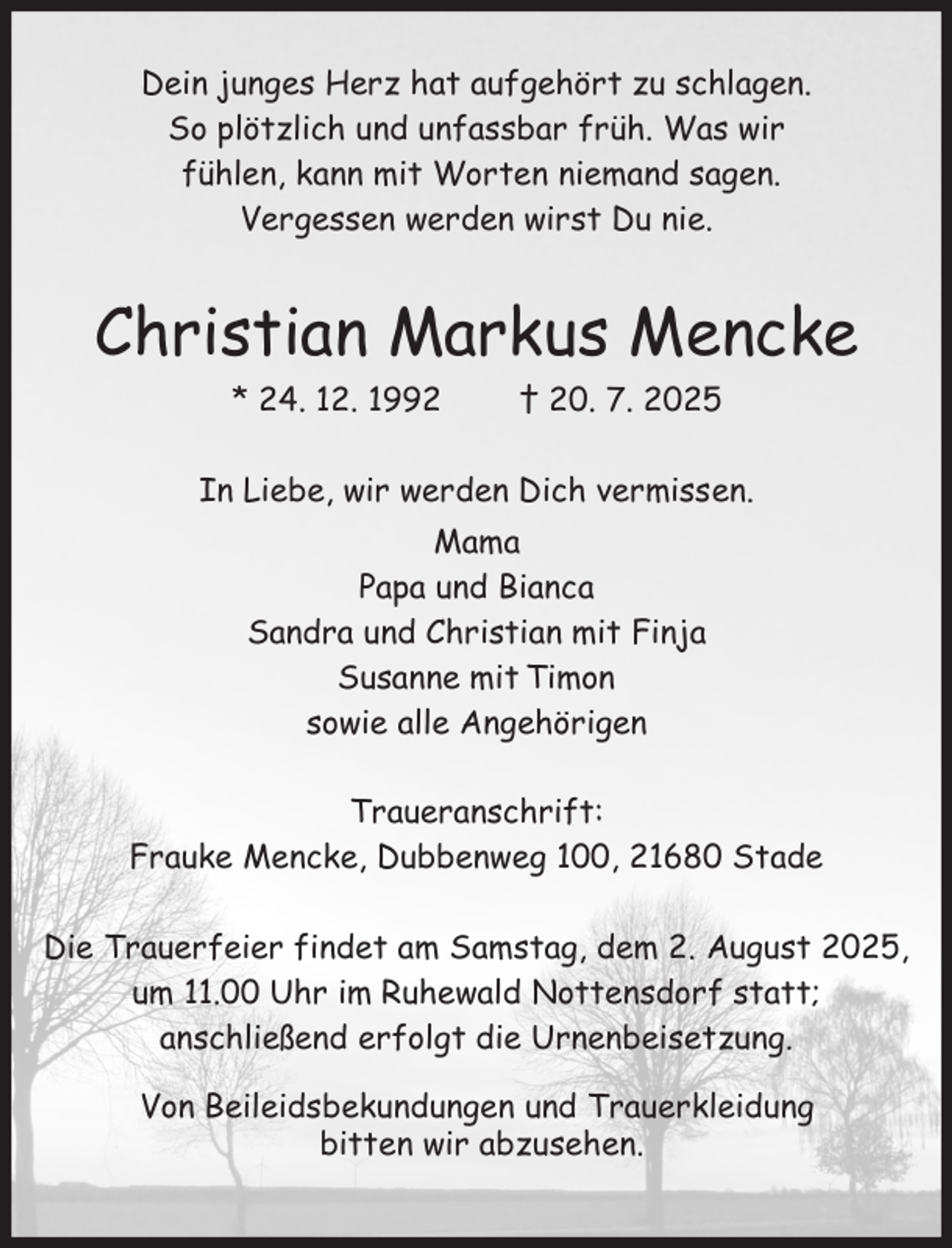 <p>Dein junges Herz hat aufgehört zu schlagen.<br />So plötzlich und unfassbar früh. Was wir<br />fühlen, kann mit Worten niemand sagen.<br />Vergessen werden wirst Du nie.</p><p>Christian Markus Mencke<br />* 24. 12. 1992</p><p>† 20. 7. 2025</p><p>In Liebe, wir werden Dich vermissen.<br />Mama<br />Papa und Bianca<br />Sandra und Christian mit Finja<br />Susanne mit Timon<br />sowie alle Angehörigen<br />Traueranschrift:<br />Frauke Mencke, Dubbenweg 100, 21680 Stade<br />Die Trauerfeier findet am Samstag, dem 2. August 2025,<br />um 11.00 Uhr im Ruhewald Nottensdorf statt;<br />anschließend erfolgt die Urnenbeisetzung.<br />Von Beileidsbekundungen und Trauerkleidung<br />bitten wir abzusehen.</p>