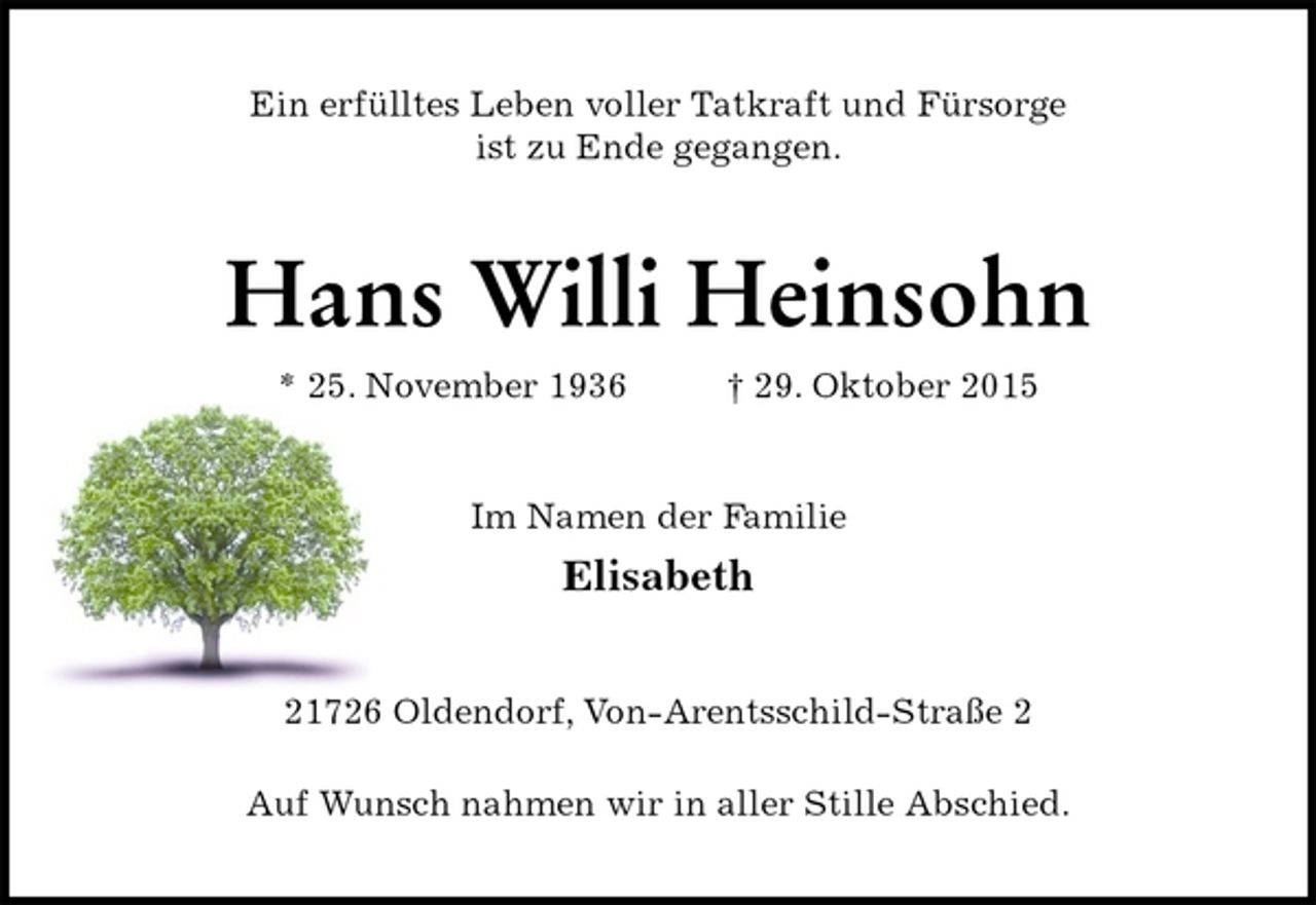 <p>Ein erfülltes Leben voller Tatkraft und Fürsorge<br />ist zu Ende gegangen.<br />Hans Willi Heinsohn<br />* 25. November 1936 † 29. Oktober 2015<br />Im Namen der Familie<br />Elisabeth<br />21726 Oldendorf, Von-Arentsschild-Straße 2</p><p>Auf Wunsch nahmen wir in aller Stille Abschied.</p>