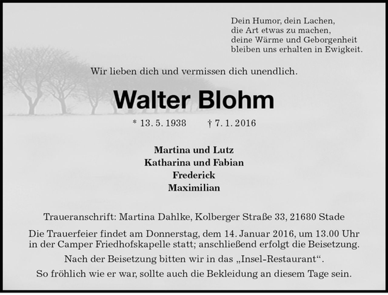 <p>Dein Humor, dein Lachen,<br />die Art etwas zu machen,<br />deine Wärme und Geborgenheit<br />bleiben uns erhalten in Ewigkeit.<br />Wir lieben dich und vermissen dich unendlich.<br />Walter Blohm<br />* 13. 5. 1938 † 7. 1. 2016<br />Martina und Lutz<br />Katharina und Fabian<br />Frederick<br />Maximilian<br />Traueranschrift: Martina Dahlke, Kolberger Straße 33, 21680 Stade<br />Die Trauerfeier findet am Donnerstag, dem 14. Januar 2016, um 13.00 Uhr<br />in der Camper Friedhofskapelle statt; anschließend erfolgt die Beisetzung.<br />Nach der Beisetzung bitten wir in das „Insel-Restaurant“.<br />So fröhlich wie er war, sollte auch die Bekleidung an diesem Tage sein.</p>