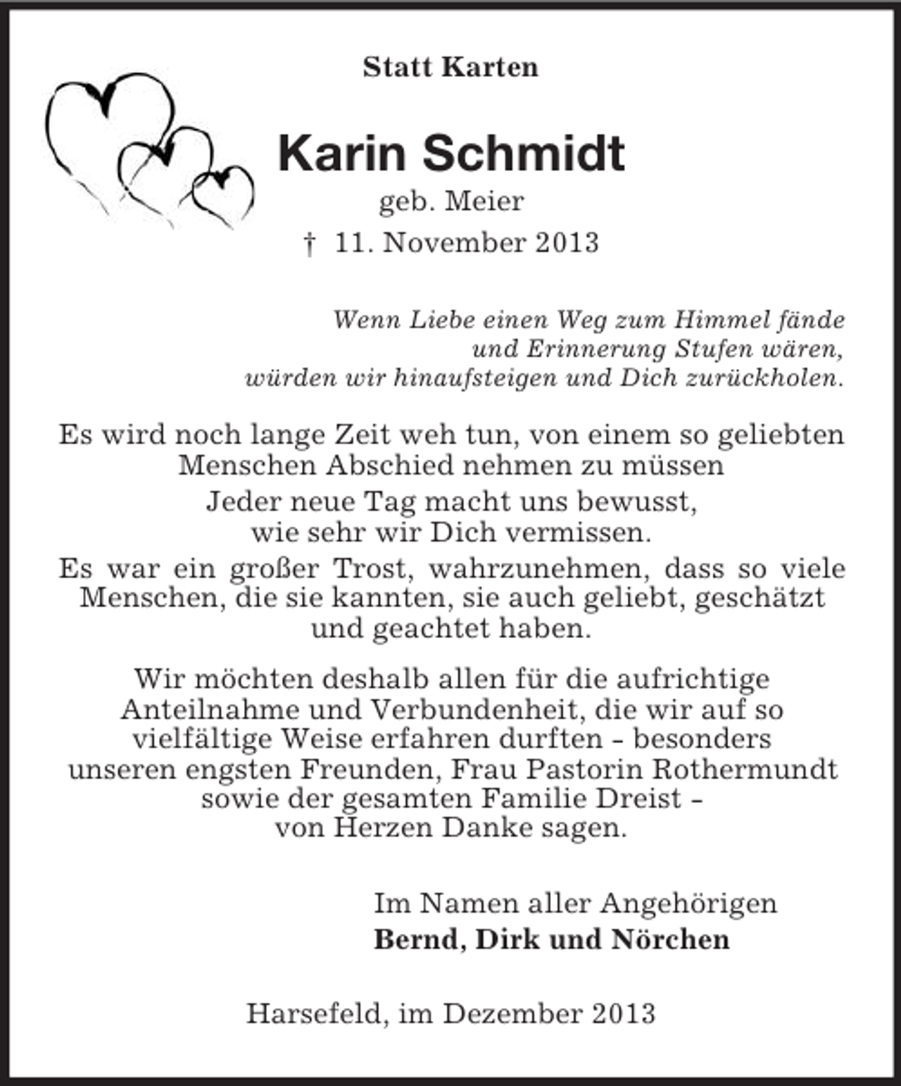 <p>Statt Karten<br />Karin Schmidt<br />geb. Meier<br />† 11. November 2013<br />Wenn Liebe einen Weg zum Himmel fände<br />und Erinnerung Stufen wären,<br />würden wir hinaufsteigen und Dich zurückholen.<br />Es wird noch lange Zeit weh tun, von einem so geliebten Menschen Abschied nehmen zu müssen<br />Jeder neue Tag macht uns bewusst,<br />wie sehr wir Dich vermissen.<br />Es war ein großer Trost, wahrzunehmen, dass so viele Menschen, die sie kannten, sie auch geliebt, geschätzt<br />und geachtet haben.<br />Wir möchten deshalb allen für die aufrichtige<br />Anteilnahme und Verbundenheit, die wir auf so<br />vielfältige Weise erfahren durften - besonders<br />unseren engsten Freunden, Frau Pastorin Rothermundt<br />sowie der gesamten Familie Dreist -<br />von Herzen Danke sagen.<br />Im Namen aller Angehörigen<br />Bernd, Dirk und Nörchen<br />Harsefeld, im Dezember 2013</p>