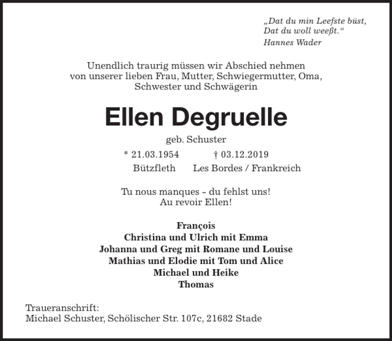 <p>„Dat du min Leefste büst,<br />Dat du woll weeßt.“<br />Hannes Wader<br />Unendlich traurig müssen wir Abschied nehmen<br />von unserer lieben Frau, Mutter, Schwiegermutter, Oma,<br />Schwester und Schwägerin<br />Ellen Degruelle<br />geb. Schuster<br />* 21.03.1954 † 03.12.2019<br />Bützfleth Les Bordes / Frankreich<br />Tu nous manques - du fehlst uns!<br />Au revoir Ellen!<br />François<br />Christina und Ulrich mit Emma<br />Johanna und Greg mit Romane und Louise<br />Mathias und Elodie mit Tom und Alice<br />Michael und Heike<br />Thomas<br />Traueranschrift:<br />Michael Schuster, Schölischer Str. 107c, 21682 Stade</p>