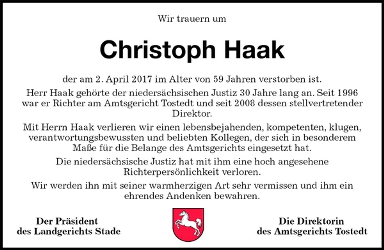<p>Wir trauern um<br />Christoph Haak<br />der am 2. April 2017 im Alter von 59 Jahren verstorben ist.<br />Herr Haak gehörte der niedersächsischen Justiz 30 Jahre lang an. Seit 1996 war er Richter am Amtsgericht Tostedt und seit 2008 dessen stellvertretender Direktor.<br />Mit Herrn Haak verlieren wir einen lebensbejahenden, kompetenten, klugen, verantwortungsbewussten und beliebten Kollegen, der sich in besonderem<br />Maße für die Belange des Amtsgerichts eingesetzt hat.<br />Die niedersächsische Justiz hat mit ihm eine hoch angesehene<br />Richterpersönlichkeit verloren.<br />Wir werden ihn mit seiner warmherzigen Art sehr vermissen und ihm ein<br />ehrendes Andenken bewahren.<br />Der Präsident Die Direktorin<br />des Landgerichts Stade des Amtsgerichts Tostedt</p>