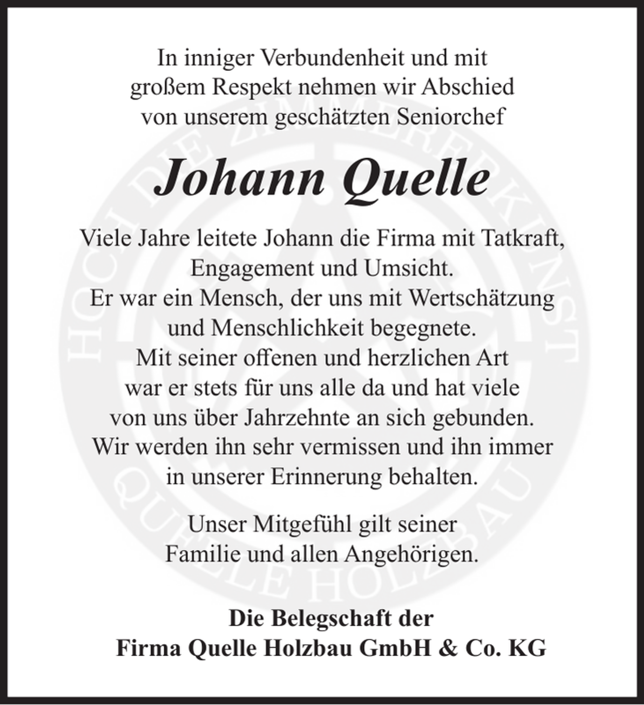 <p>In inniger Verbundenheit und mit<br />großem Respekt nehmen wir Abschied<br />von unserem geschätzten Seniorchef</p><p>Johann Quelle<br />Viele Jahre leitete Johann die Firma mit Tatkraft,<br />Engagement und Umsicht.<br />Er war ein Mensch, der uns mit Wertschätzung<br />und Menschlichkeit begegnete.<br />Mit seiner offenen und herzlichen Art<br />war er stets für uns alle da und hat viele<br />von uns über Jahrzehnte an sich gebunden.<br />Wir werden ihn sehr vermissen und ihn immer<br />in unserer Erinnerung behalten.<br />Unser Mitgefühl gilt seiner<br />Familie und allen Angehörigen.<br />Die Belegschaft der<br />Firma Quelle Holzbau GmbH &amp; Co. KG</p>