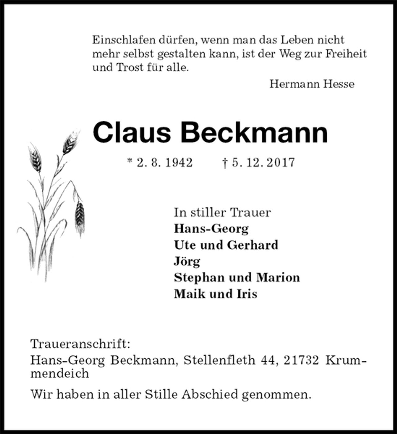 <p>Einschlafen dürfen, wenn man das Leben nicht<br />mehr selbst gestalten kann, ist der Weg zur Freiheit<br />und Trost für alle.<br />Hermann Hesse<br />Claus Beckmann<br />* 2. 8. 1942 † 5. 12. 2017<br />In stiller Trauer<br />Hans-Georg<br />Ute und Gerhard<br />Jörg<br />Stephan und Marion<br />Maik und Iris<br />Traueranschrift:<br />Hans-Georg Beckmann, Stellenfleth 44, 21732 Krummendeich<br />Wir haben in aller Stille Abschied genommen.</p>