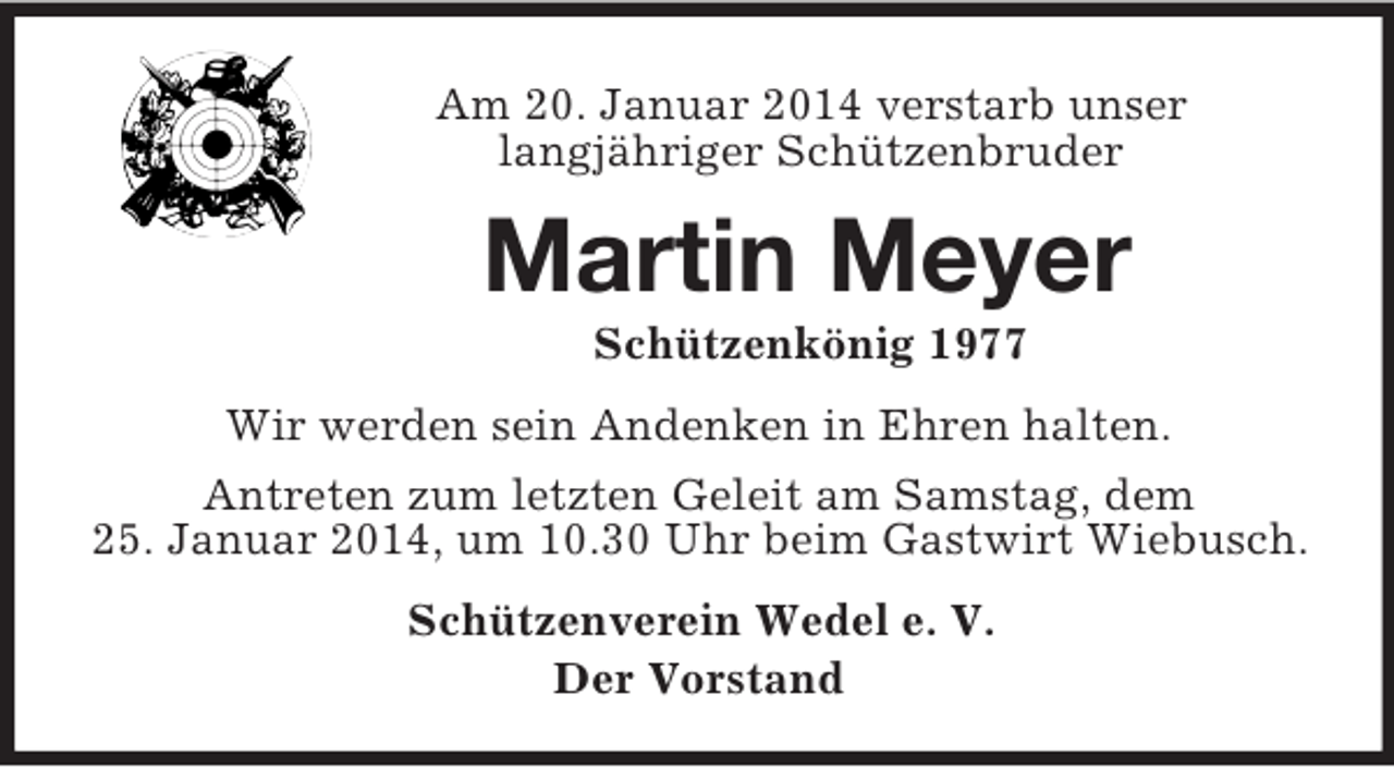 <p>Am 20. Januar 2014 verstarb unser<br />langjähriger Schützenbruder<br />Martin Meyer<br />Schützenkönig 1977<br />Wir werden sein Andenken in Ehren halten.<br />Antreten zum letzten Geleit am Samstag, dem<br />25. Januar 2014, um 10.30 Uhr beim Gastwirt Wiebusch.<br />Schützenverein Wedel e. V.<br />Der Vorstand</p>