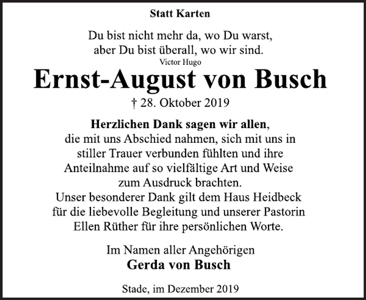 <p>Statt Karten<br />Du bist nicht mehr da, wo Du warst,<br />aber Du bist überall, wo wir sind.<br />Victor Hugo<br />Ernst-August von Busch<br />+ 28. Oktober 2019<br />Herzlichen Dank sagen wir allen,<br />die mit uns Abschied nahmen, sich mit uns in<br />stiller Trauer verbunden fühlten und ihre<br />Anteilnahme auf so vielfältige Art und Weise<br />zum Ausdruck brachten.<br />Unser besonderer Dank gilt dem Haus Heidbeck<br />für die liebevolle Begleitung und unserer Pastorin<br />Ellen Rüther für ihre persönlichen Worte.<br />Im Namen aller Angehörigen<br />Gerda von Busch<br />Stade, im Dezember 2019</p>