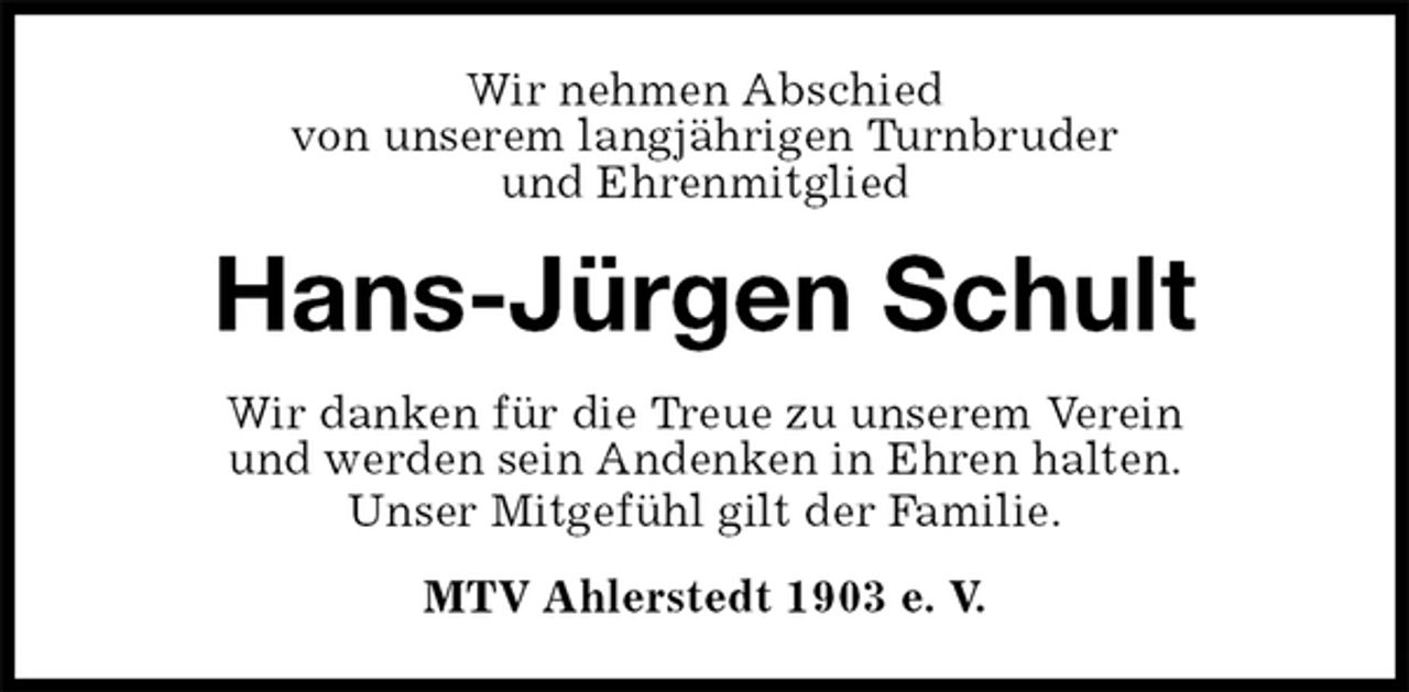 <p>Wir nehmen Abschied<br />von unserem langjährigen Turnbruder<br />und Ehrenmitglied<br />Hans-Jürgen Schult<br />Wir danken für die Treue zu unserem Verein<br />und werden sein Andenken in Ehren halten.<br />Unser Mitgefühl gilt der Familie.<br />MTV Ahlerstedt 1903 e. V.</p>