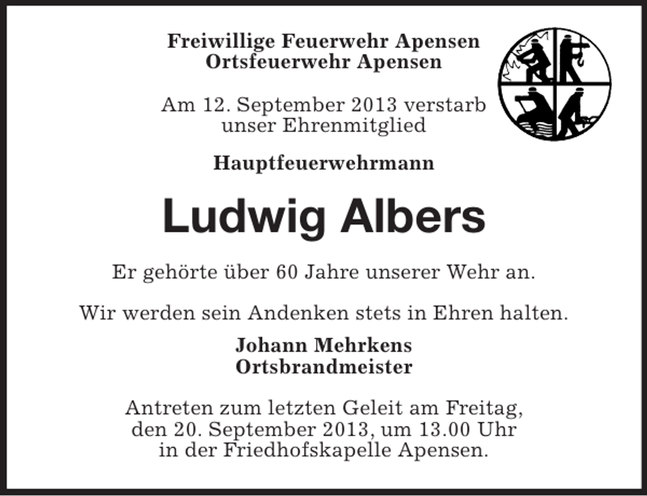 <p>Freiwillige Feuerwehr Apensen<br />Ortsfeuerwehr Apensen<br />Am 12. September 2013 verstarb<br />unser Ehrenmitglied<br />Hauptfeuerwehrmann</p><p>Ludwig Albers<br />Er gehörte über 60 Jahre unserer Wehr an.<br />Wir werden sein Andenken stets in Ehren halten.<br />Johann Mehrkens<br />Ortsbrandmeister<br />Antreten zum letzten Geleit am Freitag,<br />den 20. September 2013, um 13.00 Uhr<br />in der Friedhofskapelle Apensen.</p>
