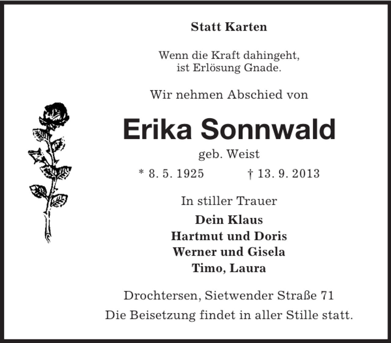 <p>Statt Karten<br />Wenn die Kraft dahingeht,<br />ist Erlösung Gnade.</p><p>Wir nehmen Abschied von</p><p>Erika Sonnwald<br />geb. Weist<br />* 8. 5. 1925<br />† 13. 9. 2013<br />In stiller Trauer<br />Dein Klaus<br />Hartmut und Doris<br />Werner und Gisela<br />Timo, Laura<br />Drochtersen, Sietwender Straße 71<br />Die Beisetzung findet in aller Stille statt.</p>