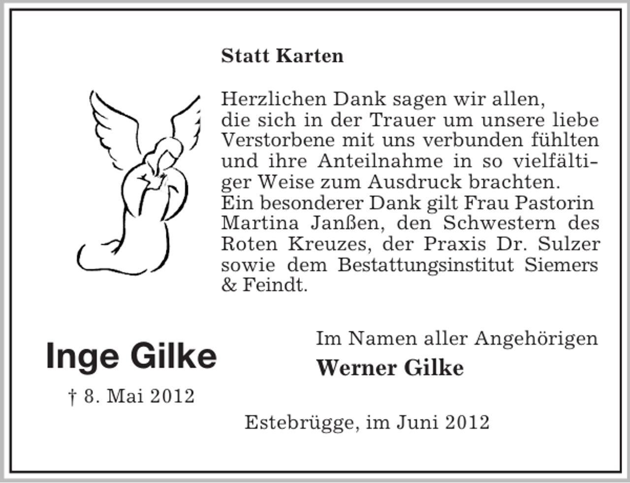 <p>Statt Karten<br />Herzlichen Dank sagen wir allen,<br />die sich in der Trauer um unsere liebe<br />Verstorbene mit uns verbunden fühlten<br />und ihre Anteilnahme in so vielfältiger Weise zum Ausdruck brachten.<br />Ein besonderer Dank gilt Frau Pastorin<br />Martina Janßen, den Schwestern des<br />Roten Kreuzes, der Praxis Dr. Sulzer<br />sowie dem Bestattungsinstitut Siemers<br />&amp; Feindt.</p><p>Inge Gilke</p><p>Im Namen aller Angehörigen</p><p>Werner Gilke</p><p>† 8. Mai 2012<br />Estebrügge, im Juni 2012</p>