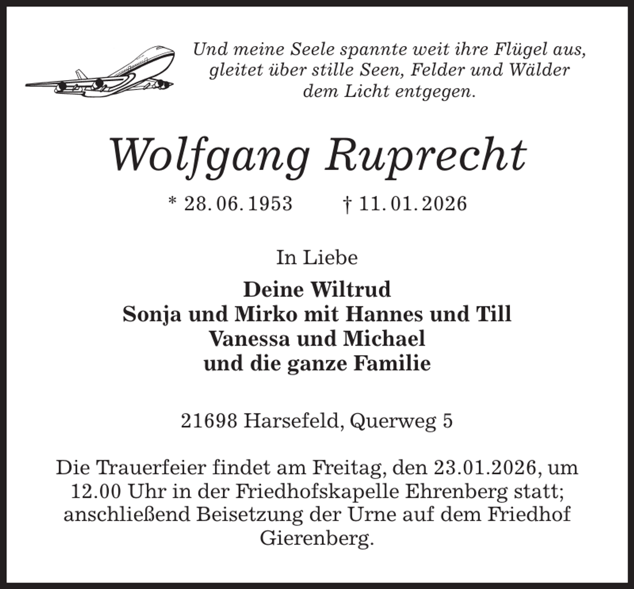 <p>Und meine Seele spannte weit ihre Flügel aus,<br />gleitet über stille Seen, Felder und Wälder<br />dem Licht entgegen.<br />Wolfgang Ruprecht<br />* 28. 06. 1953 † 11. 01. 2026<br />In Liebe<br />Deine Wiltrud<br />Sonja und Mirko mit Hannes und Till<br />Vanessa und Michael<br />und die ganze Familie<br />21698 Harsefeld, Querweg 5</p><p>Die Trauerfeier findet am Freitag, den 23.01.2026, um 12.00 Uhr in der Friedhofskapelle Ehrenberg statt;<br />anschließend Beisetzung der Urne auf dem Friedhof Gierenberg.</p>