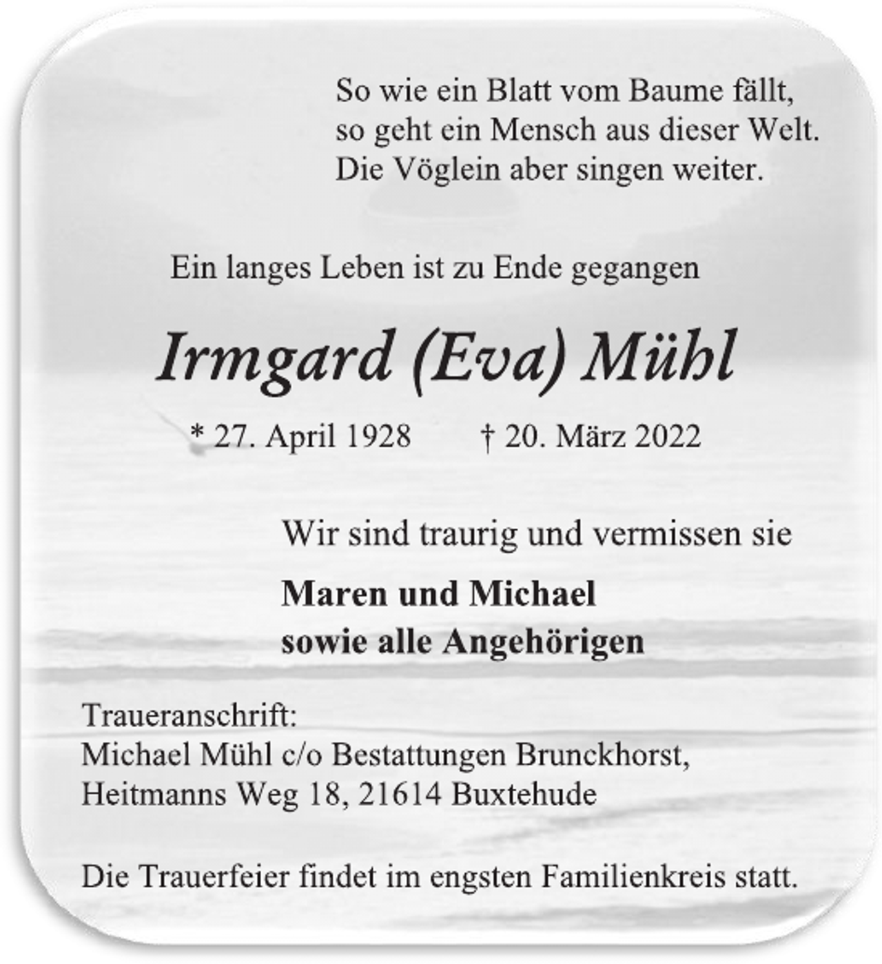 <p>So wie ein Blatt vom Baume fällt,<br />so geht ein Mensch aus dieser Welt.<br />Die Vöglein aber singen weiter.<br />Ein langes Leben ist zu Ende gegangen<br />Irmgard (Eva) Mühl<br />* 27. April 1928 † 20. März 2022<br />Wir sind traurig und vermissen sie<br />Maren und Michael<br />sowie alle Angehörigen<br />Traueranschrift:<br />Michael Mühl c/o Bestattungen Brunckhorst,<br />Heitmanns Weg 18, 21614 Buxtehude<br />Die Trauerfeier findet im engsten Familienkreis statt.</p>