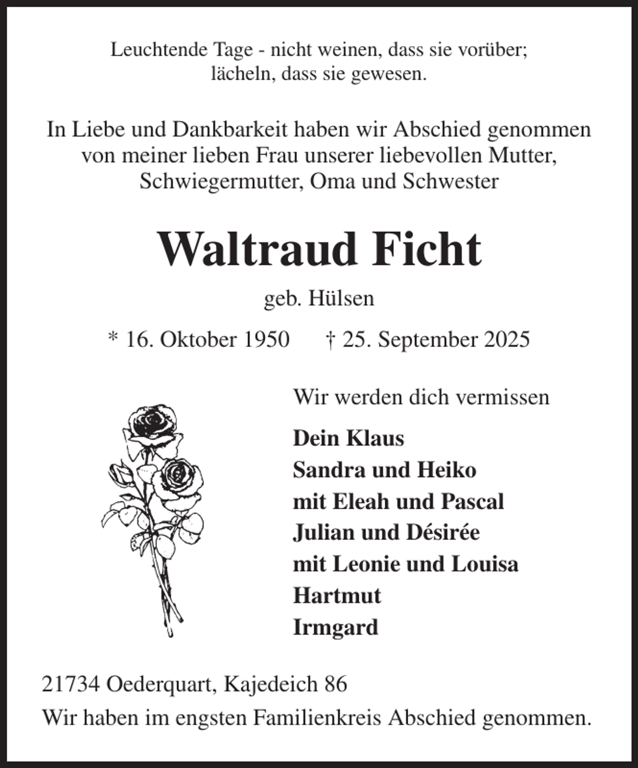 <p>Leuchtende Tage - nicht weinen, dass sie vorüber;<br />lächeln, dass sie gewesen.<br />In Liebe und Dankbarkeit haben wir Abschied genommen von meiner lieben Frau unserer liebevollen Mutter,<br />Schwiegermutter, Oma und Schwester<br />Waltraud Ficht<br />geb. Hülsen<br />* 16. Oktober 1950 † 25. September 2025<br />Wir werden dich vermissen<br />Dein Klaus<br />Sandra und Heiko<br />mit Eleah und Pascal<br />Julian und Désirée<br />mit Leonie und Louisa<br />Hartmut<br />Irmgard<br />21734 Oederquart, Kajedeich 86<br />Wir haben im engsten Familienkreis Abschied genommen.</p>