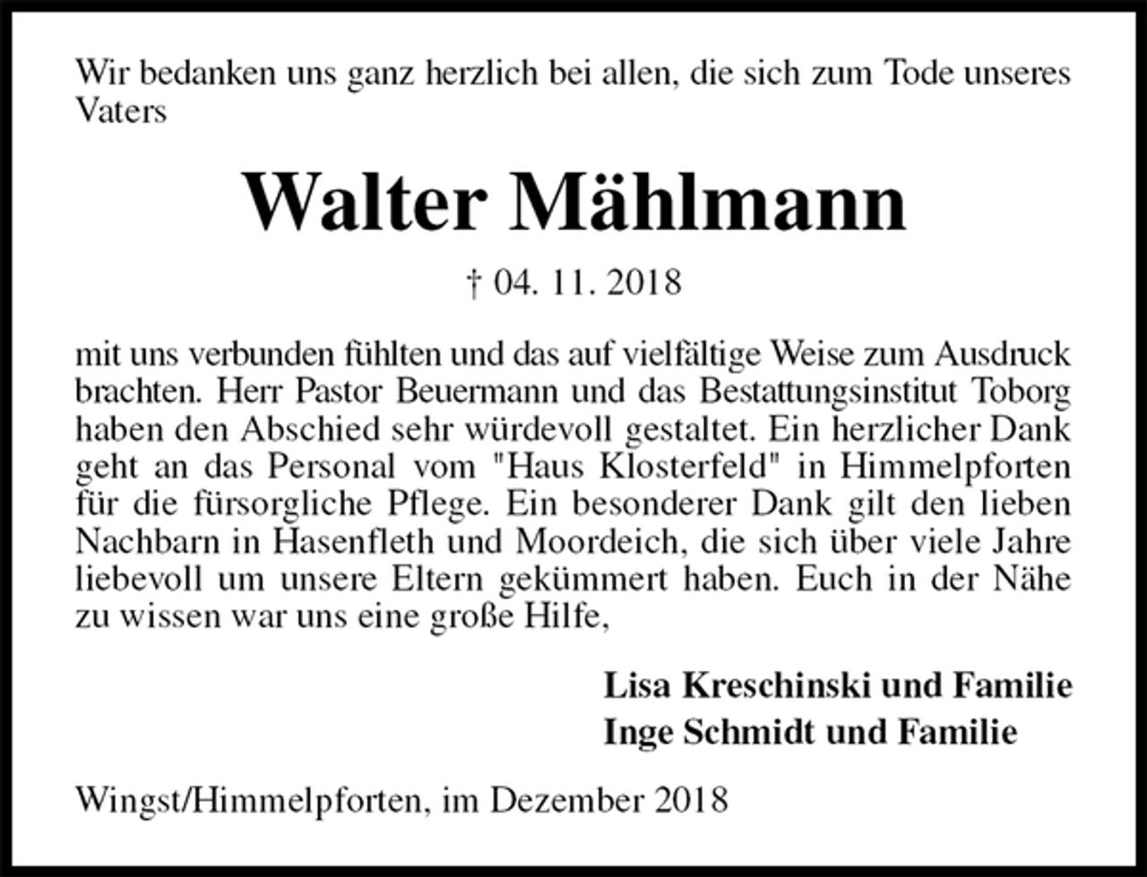 <p>Wir bedanken uns ganz herzlich bei allen, die sich zum Tode unseres Vaters<br />Walter Mählmann<br />† 04. 11. 2018<br />mit uns verbunden fühlten und das auf vielfältige Weise zum Ausdruck brachten. Herr Pastor Beuermann und das Bestattungsinstitut Toborg haben den Abschied sehr würdevoll gestaltet. Ein herzlicher Dank geht an das Personal vom "Haus Klosterfeld" in Himmelpforten für die fürsorgliche Pflege. Ein besonderer Dank gilt den lieben Nachbarn in Hasenfleth und Moordeich, die sich über viele Jahre liebevoll um unsere Eltern gekümmert haben. Euch in der Nähe zu wissen war uns eine große Hilfe,<br />Lisa Kreschinski und Familie<br />Inge Schmidt und Familie<br />Wingst/Himmelpforten, im Dezember 2018</p>