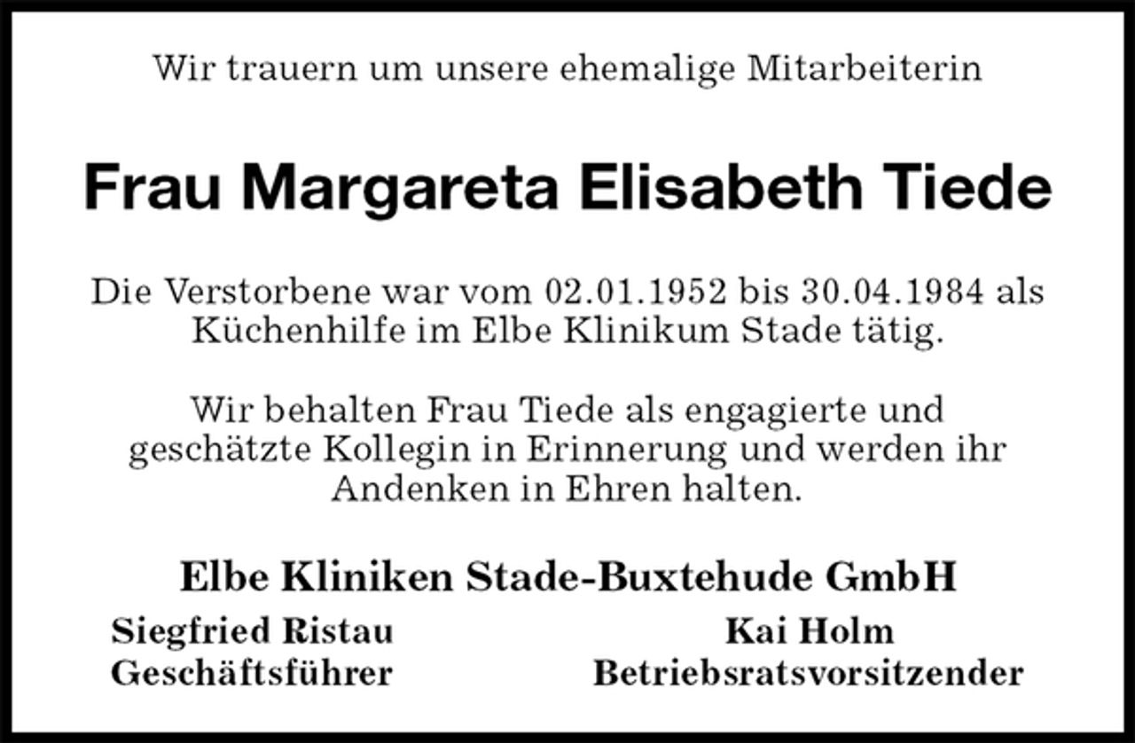 <p>Wir trauern um unsere ehemalige Mitarbeiterin<br />Frau Margareta Elisabeth Tiede<br />Die Verstorbene war vom 02.01.1952 bis 30.04.1984 als<br />Küchenhilfe im Elbe Klinikum Stade tätig.</p><p>Wir behalten Frau Tiede als engagierte und<br />geschätzte Kollegin in Erinnerung und werden ihr<br />Andenken in Ehren halten.<br />Elbe Kliniken Stade-Buxtehude GmbH<br />Siegfried Ristau Kai Holm<br />Geschäftsführer Betriebsratsvorsitzender</p>