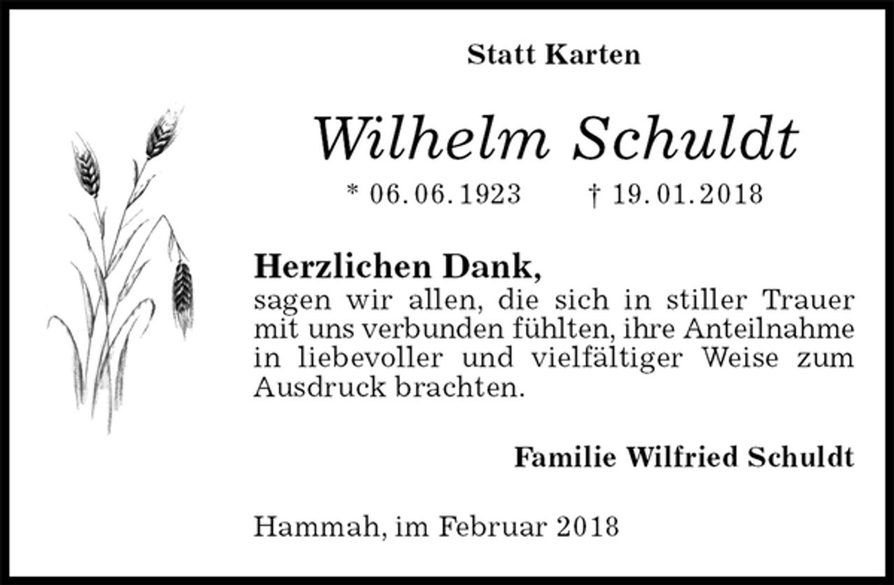 <p>Statt Karten<br />Wilhelm Schuldt<br />* 06. 06. 1923 † 19. 01. 2018<br />Herzlichen Dank,<br />sagen wir allen, die sich in stiller Trauer mit uns verbunden fühlten, ihre Anteilnahme<br />in liebevoller und vielfältiger Weise zum Ausdruck brachten.<br />Familie Wilfried Schuldt<br />Hammah, im Februar 2018</p>