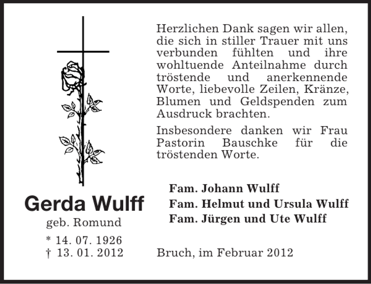<p>Herzlichen Dank sagen wir allen,<br />die sich in stiller Trauer mit uns<br />verbunden fühlten und ihre<br />wohltuende Anteilnahme durch<br />tröstende und anerkennende<br />Worte, liebevolle Zeilen, Kränze,<br />Blumen und Geldspenden zum<br />Ausdruck brachten.<br />Insbesondere danken wir Frau<br />Pastorin Bauschke für die<br />tröstenden Worte.</p><p>Gerda Wulff<br />geb. Romund<br />* 14. 07. 1926<br />† 13. 01. 2012</p><p>Fam. Johann Wulff<br />Fam. Helmut und Ursula Wulff<br />Fam. Jürgen und Ute Wulff<br />Bruch, im Februar 2012</p>