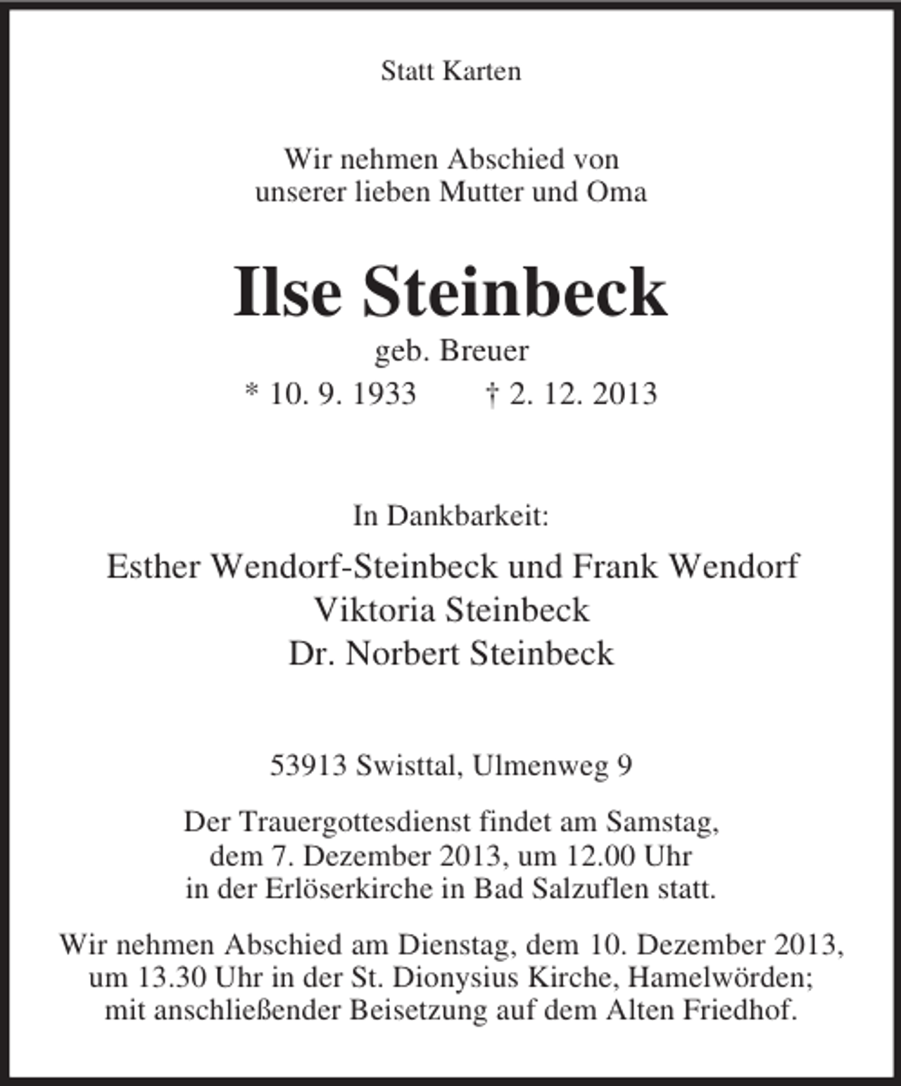 <p>Statt Karten</p><p>Wir nehmen Abschied von<br />unserer lieben Mutter und Oma</p><p>Ilse Steinbeck<br />geb. Breuer<br />* 10. 9. 1933<br />† 2. 12. 2013</p><p>In Dankbarkeit:</p><p>Esther Wendorf-Steinbeck und Frank Wendorf<br />Viktoria Steinbeck<br />Dr. Norbert Steinbeck<br />53913 Swisttal, Ulmenweg 9<br />Der Trauergottesdienst findet am Samstag,<br />dem 7. Dezember 2013, um 12.00 Uhr<br />in der Erlöserkirche in Bad Salzuflen statt.<br />Wir nehmen Abschied am Dienstag, dem 10. Dezember 2013,<br />um 13.30 Uhr in der St. Dionysius Kirche, Hamelwörden;<br />mit anschließender Beisetzung auf dem Alten Friedhof.</p>