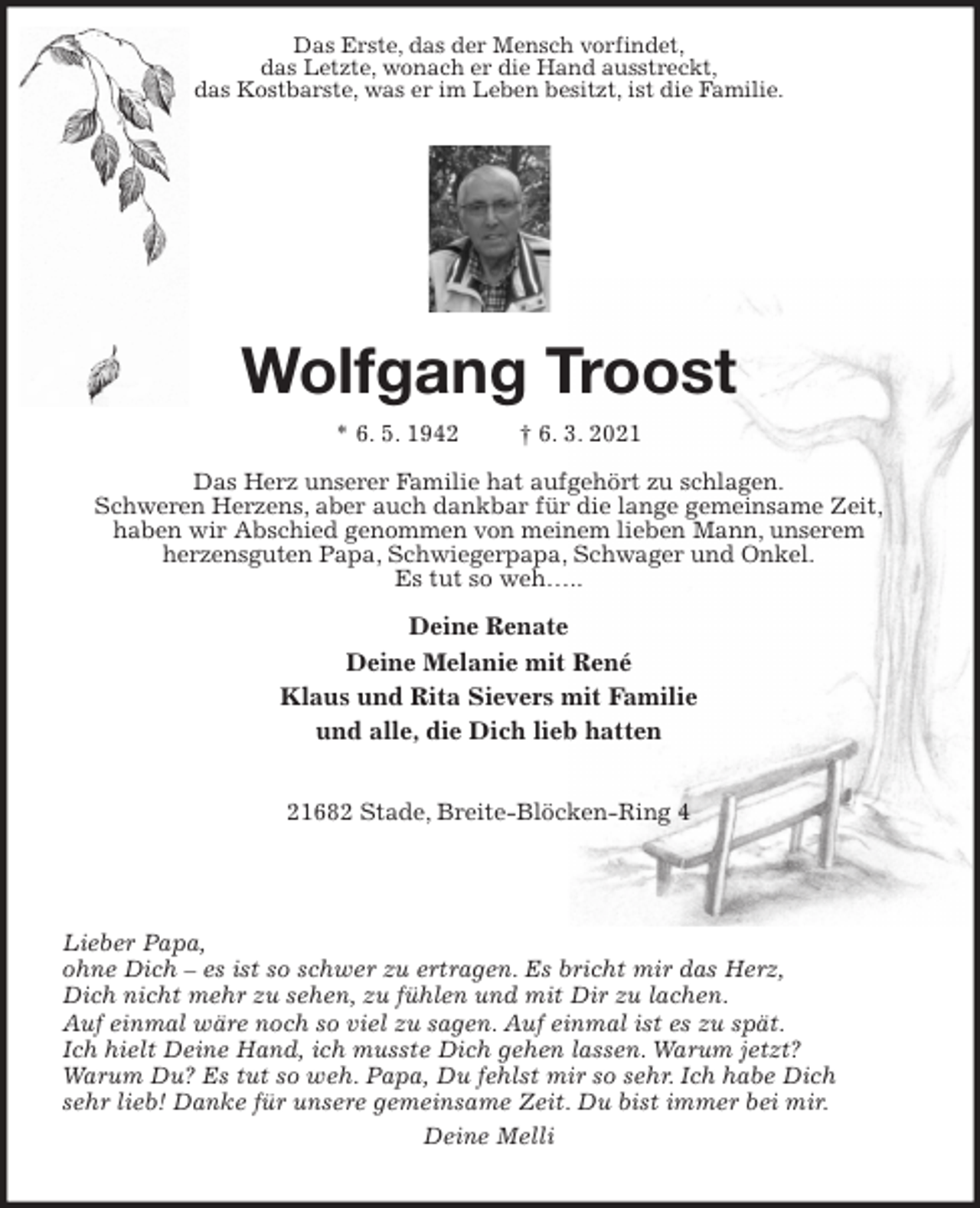 <p>Das Erste, das der Mensch vorfindet,<br />das Letzte, wonach er die Hand ausstreckt,<br />das Kostbarste, was er im Leben besitzt, ist die Familie.<br />Wolfgang Troost<br />* 6. 5. 1942 † 6. 3. 2021</p>
<p>Das Herz unserer Familie hat aufgehört zu schlagen.<br />Schweren Herzens, aber auch dankbar für die lange gemeinsame Zeit,<br />haben wir Abschied genommen von meinem lieben Mann, unserem<br />herzensguten Papa, Schwiegerpapa, Schwager und Onkel.<br />Es tut so weh…..</p>
<p>Deine Renate<br />Deine Melanie mit René<br />Klaus und Rita Sievers mit Familie<br />und alle, die Dich lieb hatten</p>
<p>21682 Stade, Breite-Blöcken-Ring 4</p>
<p>Lieber Papa,<br />ohne Dich - es ist so schwer zu ertragen. Es bricht mir das Herz,<br />Dich nicht mehr zu sehen, zu fühlen und mit Dir zu lachen.<br />Auf einmal wäre noch so viel zu sagen. Auf einmal ist es zu spät.<br />Ich hielt Deine Hand, ich musste Dich gehen lassen. Warum jetzt?<br />Warum Du? Es tut so weh. Papa, Du fehlst mir so sehr. Ich habe Dich<br />sehr lieb! Danke für unsere gemeinsame Zeit. Du bist immer bei mir.<br />Deine Melli</p>