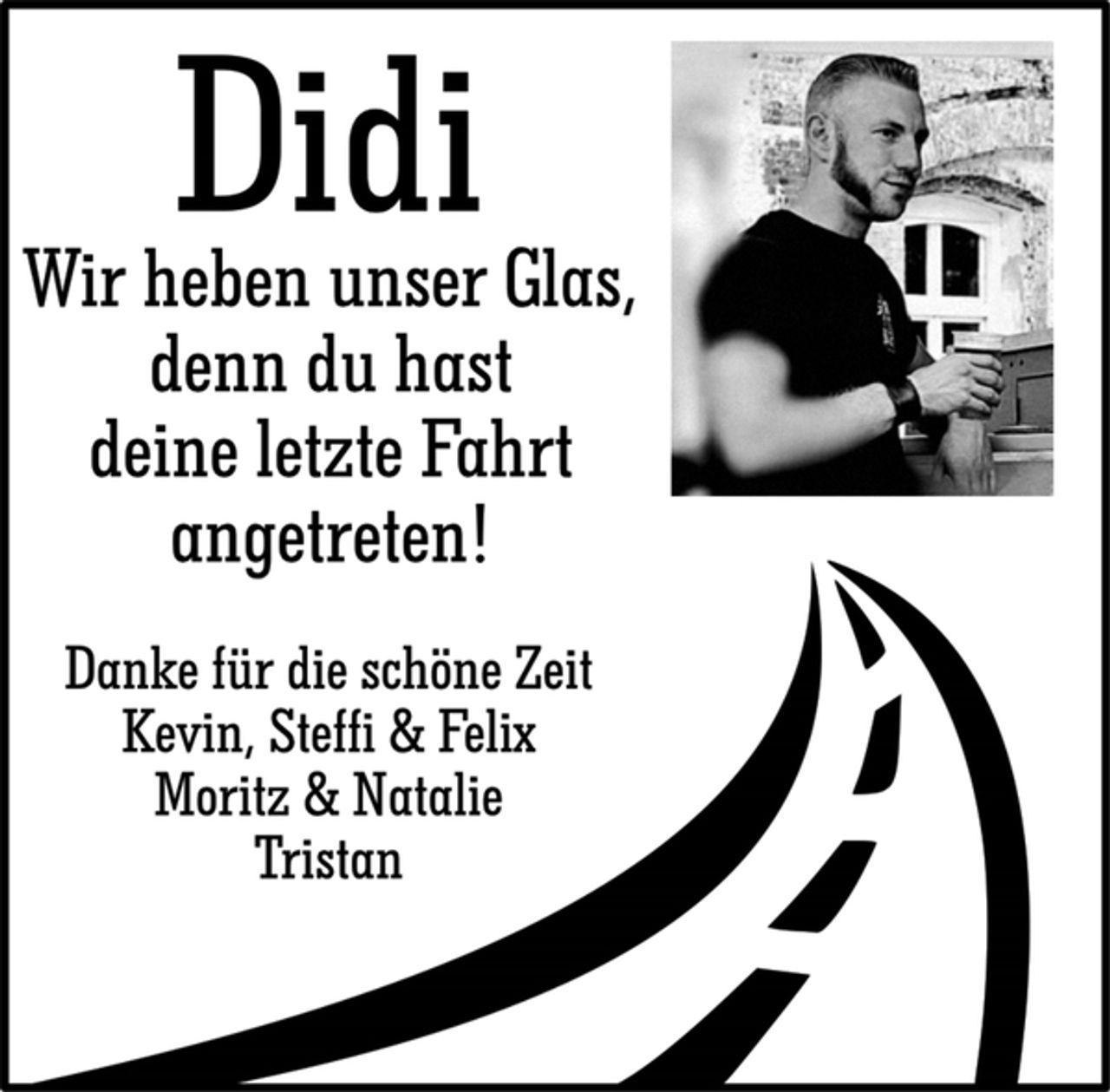 <p>Didi<br />Wir heben unser Glas,<br />denn du hast<br />deine letzte Fahrt<br />angetreten!</p>
<p>Danke für die schöne Zeit<br />Kevin, Steffi &amp; Felix<br />Moritz &amp; Natalie<br />Tristan</p>