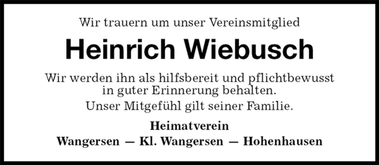 <p>Wir trauern um unser Vereinsmitglied<br />Heinrich Wiebusch<br />Wir werden ihn als hilfsbereit und pflichtbewusst<br />in guter Erinnerung behalten.<br />Unser Mitgefühl gilt seiner Familie.<br />Heimatverein<br />Wangersen — Kl. Wangersen — Hohenhausen</p>