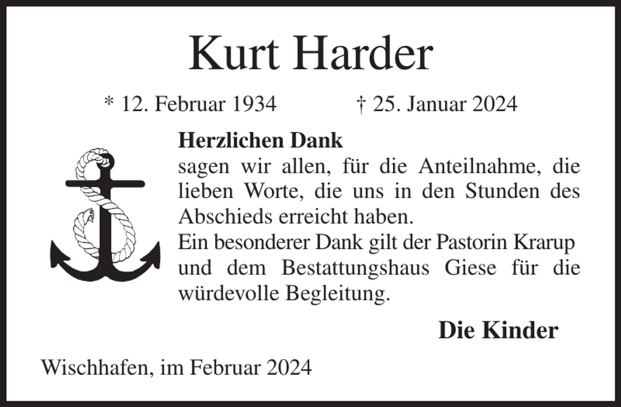 <p>Kurt Harder<br />* 12. Februar 1934 † 25. Januar 2024<br />Herzlichen Dank<br />sagen wir allen, für die Anteilnahme, die lieben Worte, die uns in den Stunden des Abschieds erreicht haben.<br />Ein besonderer Dank gilt der Pastorin Krarup<br />und dem Bestattungshaus Giese für die würdevolle Begleitung.<br />Die Kinder<br />Wischhafen, im Februar 2024</p>