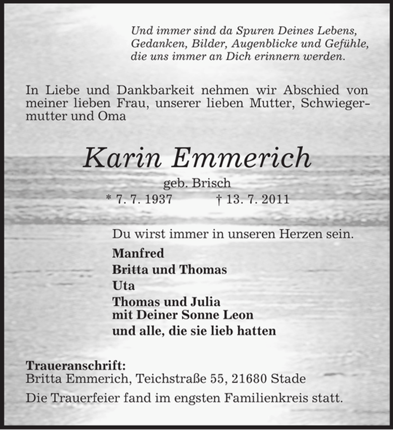 <p>Und immer sind da Spuren Deines Lebens,<br />Gedanken, Bilder, Augenblicke und Gefühle,<br />die uns immer an Dich erinnern werden.</p><p>In Liebe und Dankbarkeit nehmen wir Abschied von<br />meiner lieben Frau, unserer lieben Mutter, Schwiegermutter und Oma</p><p>Karin Emmerich<br />geb. Brisch<br />* 7. 7. 1937<br />† 13. 7. 2011<br />Du wirst immer in unseren Herzen sein.<br />Manfred<br />Britta und Thomas<br />Uta<br />Thomas und Julia<br />mit Deiner Sonne Leon<br />und alle, die sie lieb hatten<br />Traueranschrift:<br />Britta Emmerich, Teichstraße 55, 21680 Stade<br />Die Trauerfeier fand im engsten Familienkreis statt.</p>