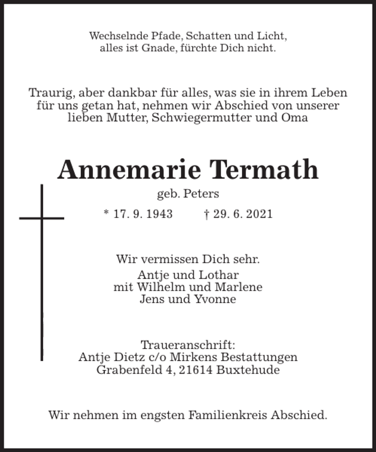 <p>Wechselnde Pfade, Schatten und Licht,<br />alles ist Gnade, fürchte Dich nicht.<br />Traurig, aber dankbar für alles, was sie in ihrem Leben<br />für uns getan hat, nehmen wir Abschied von unserer<br />lieben Mutter, Schwiegermutter und Oma<br />Annemarie Termath<br />geb. Peters<br />* 17. 9. 1943 † 29. 6. 2021<br />Wir vermissen Dich sehr.<br />Antje und Lothar<br />mit Wilhelm und Marlene<br />Jens und Yvonne<br />Traueranschrift:<br />Antje Dietz c/o Mirkens Bestattungen<br />Grabenfeld 4, 21614 Buxtehude<br />Wir nehmen im engsten Familienkreis Abschied.</p>