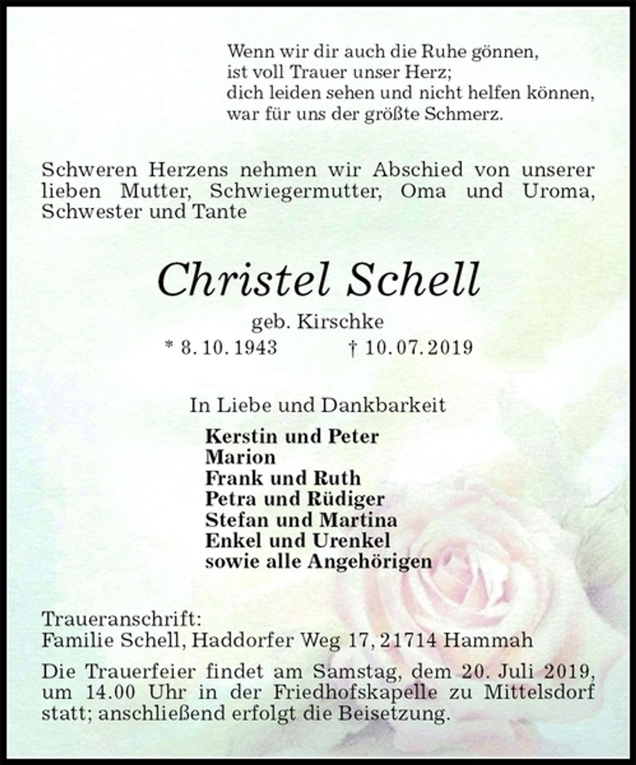 <p>Wenn wir dir auch die Ruhe gönnen,<br />ist voll Trauer unser Herz;<br />dich leiden sehen und nicht helfen können,<br />war für uns der größte Schmerz.<br />Schweren Herzens nehmen wir Abschied von unserer lieben Mutter, Schwiegermutter, Oma und Uroma, Schwester und Tante<br />Christel Schell<br />geb. Kirschke<br />* 8. 10. 1943 † 10. 07. 2019<br />In Liebe und Dankbarkeit<br />Kerstin und Peter<br />Marion<br />Frank und Ruth<br />Petra und Rüdiger<br />Stefan und Martina<br />Enkel und Urenkel<br />sowie alle Angehörigen<br />Traueranschrift:<br />Familie Schell, Haddorfer Weg 17, 21714 Hammah<br />Die Trauerfeier findet am Samstag, dem 20. Juli 2019, um 14.00 Uhr in der Friedhofskapelle zu Mittelsdorf statt; anschließend erfolgt die Beisetzung.</p>