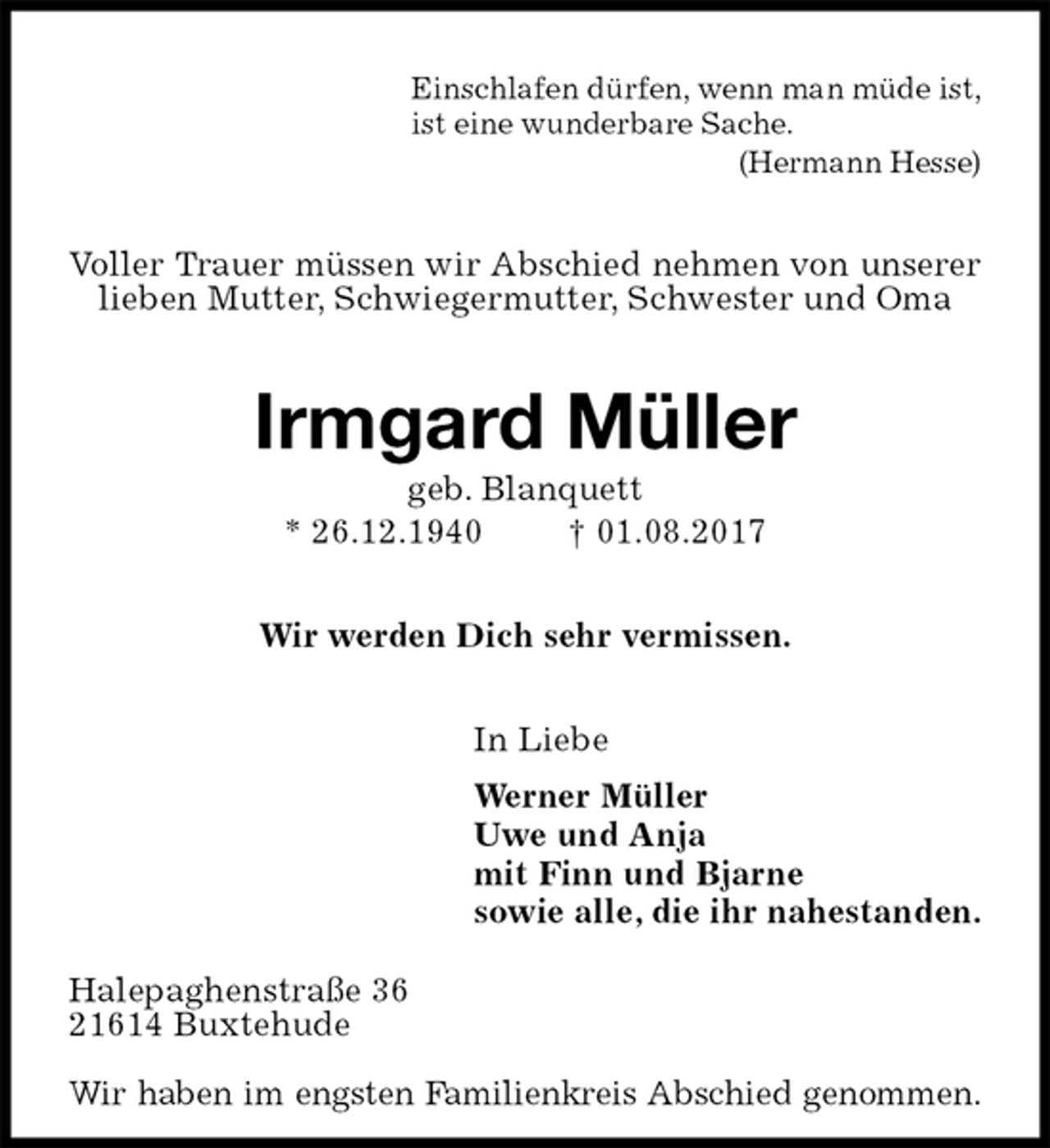 <p>Einschlafen dürfen, wenn man müde ist,<br />ist eine wunderbare Sache.<br />(Hermann Hesse)<br />Voller Trauer müssen wir Abschied nehmen von unserer lieben Mutter, Schwiegermutter, Schwester und Oma<br />Irmgard Müller<br />geb. Blanquett<br />* 26.12.1940 † 01.08.2017<br />Wir werden Dich sehr vermissen.<br />In Liebe<br />Werner Müller<br />Uwe und Anja<br />mit Finn und Bjarne<br />sowie alle, die ihr nahestanden.<br />Halepaghenstraße 36<br />21614 Buxtehude</p><p>Wir haben im engsten Familienkreis Abschied genommen.</p>