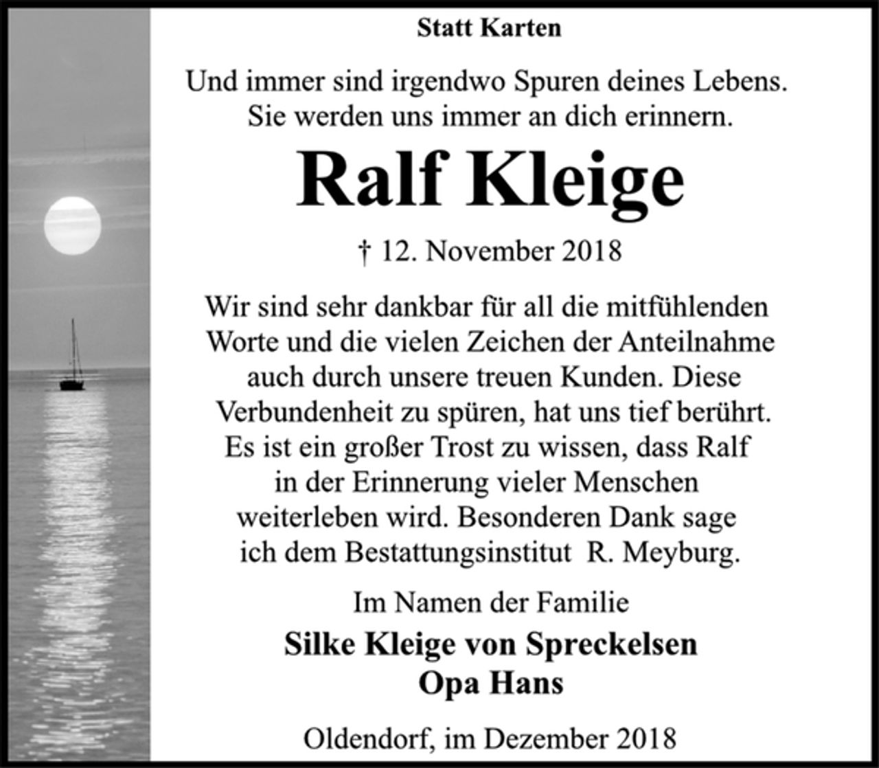 <p>Statt Karten<br />Und immer sind irgendwo Spuren deines Lebens.<br />Sie werden uns immer an dich erinnern.<br />Ralf Kleige<br />† 12. November 2018<br />Wir sind sehr dankbar für all die mitfühlenden<br />Worte und die vielen Zeichen der Anteilnahme<br />auch durch unsere treuen Kunden. Diese<br />Verbundenheit zu spüren, hat uns tief berührt.<br />Es ist ein großer Trost zu wissen, dass Ralf<br />in der Erinnerung vieler Menschen<br />weiterleben wird. Besonderen Dank sage<br />ich dem Bestattungsinstitut R. Meyburg.<br />Im Namen der Familie<br />Silke Kleige von Spreckelsen<br />Opa Hans<br />Oldendorf, im Dezember 2018</p>
