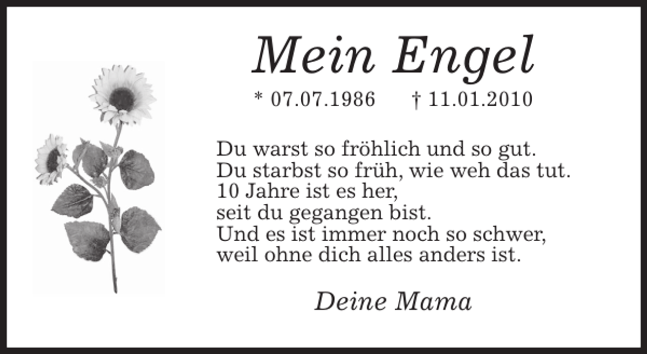 <p>Mein Engel<br />* 07.07.1986 † 11.01.2010<br />Du warst so fröhlich und so gut.<br />Du starbst so früh, wie weh das tut.<br />10 Jahre ist es her,<br />seit du gegangen bist.<br />Und es ist immer noch so schwer,<br />weil ohne dich alles anders ist.<br />Deine Mama</p>